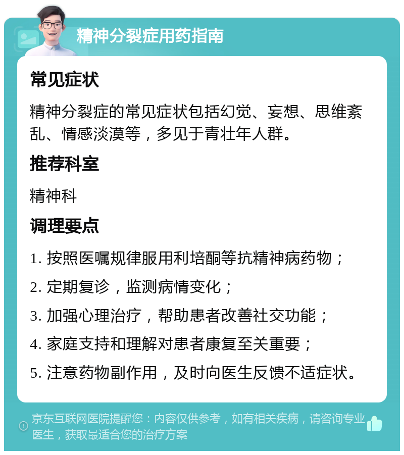 精神分裂症用药指南 常见症状 精神分裂症的常见症状包括幻觉、妄想、思维紊乱、情感淡漠等，多见于青壮年人群。 推荐科室 精神科 调理要点 1. 按照医嘱规律服用利培酮等抗精神病药物； 2. 定期复诊，监测病情变化； 3. 加强心理治疗，帮助患者改善社交功能； 4. 家庭支持和理解对患者康复至关重要； 5. 注意药物副作用，及时向医生反馈不适症状。