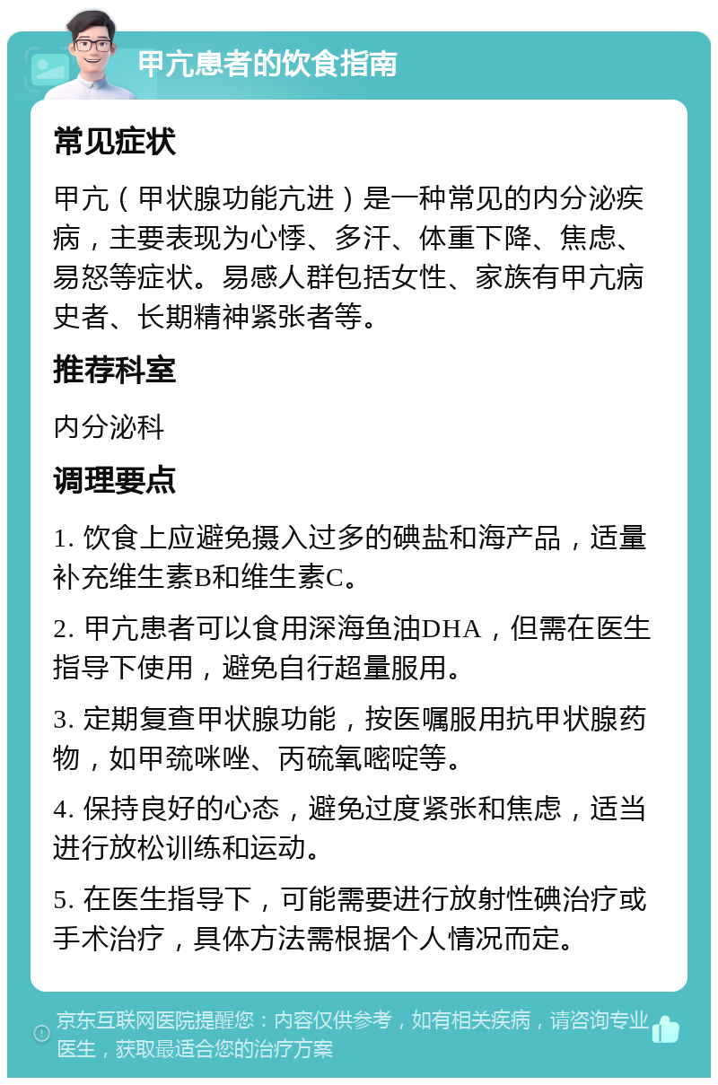 甲亢患者的饮食指南 常见症状 甲亢（甲状腺功能亢进）是一种常见的内分泌疾病，主要表现为心悸、多汗、体重下降、焦虑、易怒等症状。易感人群包括女性、家族有甲亢病史者、长期精神紧张者等。 推荐科室 内分泌科 调理要点 1. 饮食上应避免摄入过多的碘盐和海产品，适量补充维生素B和维生素C。 2. 甲亢患者可以食用深海鱼油DHA，但需在医生指导下使用，避免自行超量服用。 3. 定期复查甲状腺功能，按医嘱服用抗甲状腺药物，如甲巯咪唑、丙硫氧嘧啶等。 4. 保持良好的心态，避免过度紧张和焦虑，适当进行放松训练和运动。 5. 在医生指导下，可能需要进行放射性碘治疗或手术治疗，具体方法需根据个人情况而定。