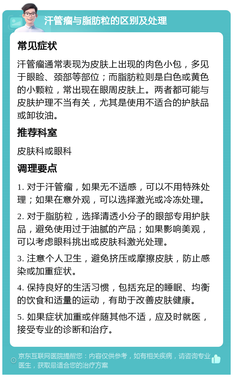 汗管瘤与脂肪粒的区别及处理 常见症状 汗管瘤通常表现为皮肤上出现的肉色小包，多见于眼睑、颈部等部位；而脂肪粒则是白色或黄色的小颗粒，常出现在眼周皮肤上。两者都可能与皮肤护理不当有关，尤其是使用不适合的护肤品或卸妆油。 推荐科室 皮肤科或眼科 调理要点 1. 对于汗管瘤，如果无不适感，可以不用特殊处理；如果在意外观，可以选择激光或冷冻处理。 2. 对于脂肪粒，选择清透小分子的眼部专用护肤品，避免使用过于油腻的产品；如果影响美观，可以考虑眼科挑出或皮肤科激光处理。 3. 注意个人卫生，避免挤压或摩擦皮肤，防止感染或加重症状。 4. 保持良好的生活习惯，包括充足的睡眠、均衡的饮食和适量的运动，有助于改善皮肤健康。 5. 如果症状加重或伴随其他不适，应及时就医，接受专业的诊断和治疗。