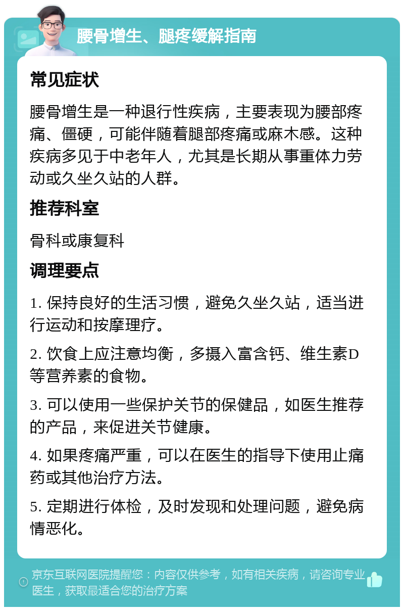 腰骨增生、腿疼缓解指南 常见症状 腰骨增生是一种退行性疾病，主要表现为腰部疼痛、僵硬，可能伴随着腿部疼痛或麻木感。这种疾病多见于中老年人，尤其是长期从事重体力劳动或久坐久站的人群。 推荐科室 骨科或康复科 调理要点 1. 保持良好的生活习惯，避免久坐久站，适当进行运动和按摩理疗。 2. 饮食上应注意均衡，多摄入富含钙、维生素D等营养素的食物。 3. 可以使用一些保护关节的保健品，如医生推荐的产品，来促进关节健康。 4. 如果疼痛严重，可以在医生的指导下使用止痛药或其他治疗方法。 5. 定期进行体检，及时发现和处理问题，避免病情恶化。