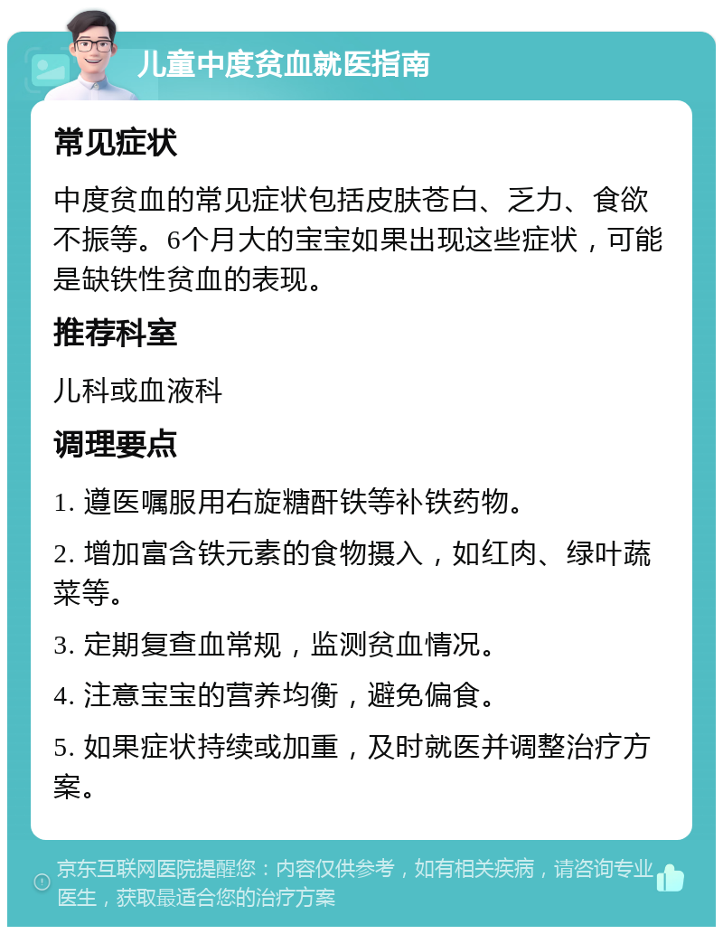 儿童中度贫血就医指南 常见症状 中度贫血的常见症状包括皮肤苍白、乏力、食欲不振等。6个月大的宝宝如果出现这些症状，可能是缺铁性贫血的表现。 推荐科室 儿科或血液科 调理要点 1. 遵医嘱服用右旋糖酐铁等补铁药物。 2. 增加富含铁元素的食物摄入，如红肉、绿叶蔬菜等。 3. 定期复查血常规，监测贫血情况。 4. 注意宝宝的营养均衡，避免偏食。 5. 如果症状持续或加重，及时就医并调整治疗方案。