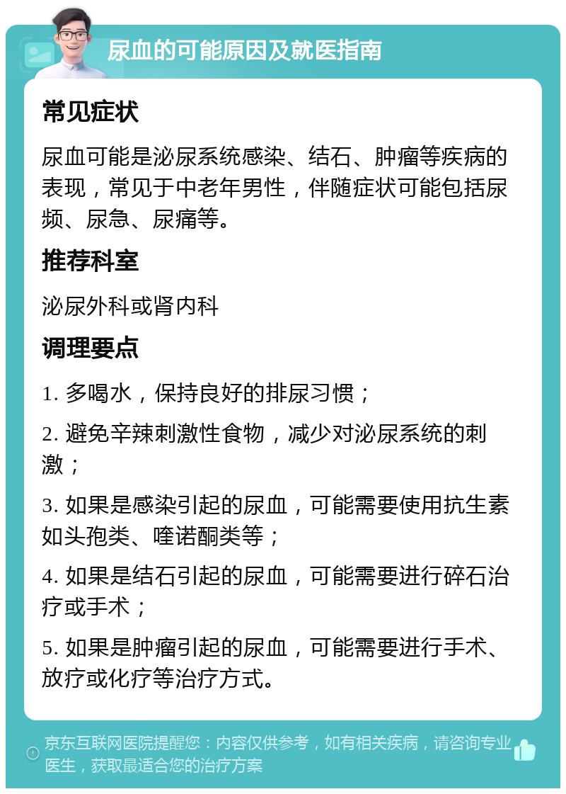 尿血的可能原因及就医指南 常见症状 尿血可能是泌尿系统感染、结石、肿瘤等疾病的表现，常见于中老年男性，伴随症状可能包括尿频、尿急、尿痛等。 推荐科室 泌尿外科或肾内科 调理要点 1. 多喝水，保持良好的排尿习惯； 2. 避免辛辣刺激性食物，减少对泌尿系统的刺激； 3. 如果是感染引起的尿血，可能需要使用抗生素如头孢类、喹诺酮类等； 4. 如果是结石引起的尿血，可能需要进行碎石治疗或手术； 5. 如果是肿瘤引起的尿血，可能需要进行手术、放疗或化疗等治疗方式。