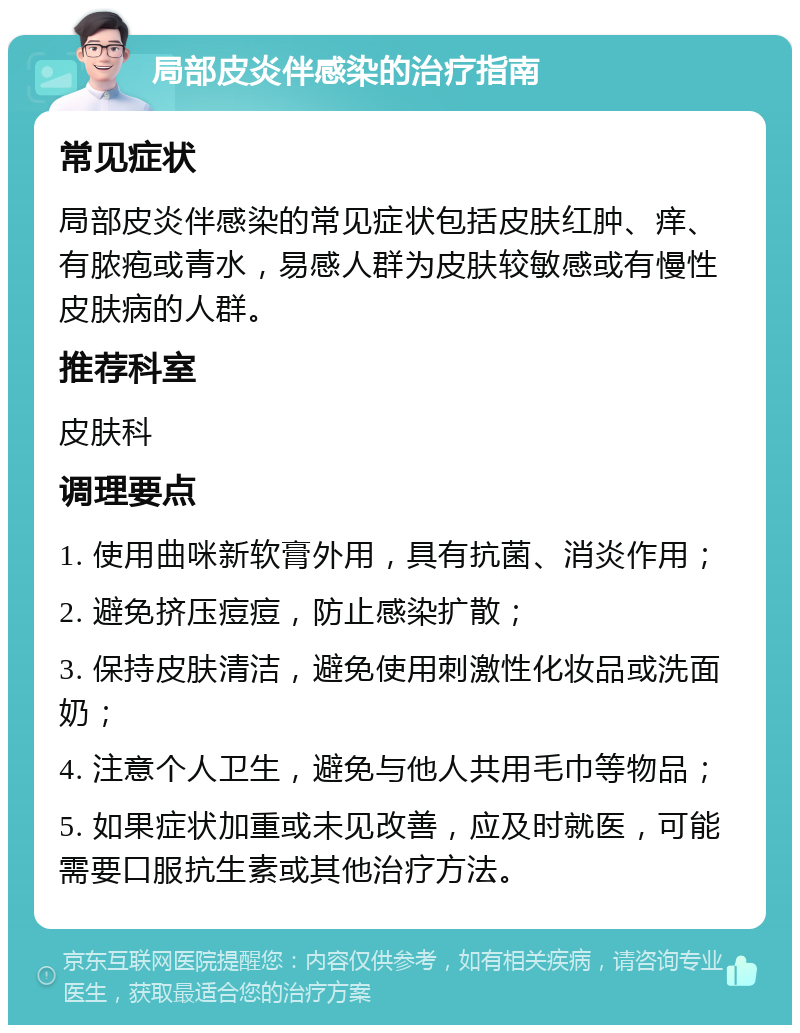 局部皮炎伴感染的治疗指南 常见症状 局部皮炎伴感染的常见症状包括皮肤红肿、痒、有脓疱或青水，易感人群为皮肤较敏感或有慢性皮肤病的人群。 推荐科室 皮肤科 调理要点 1. 使用曲咪新软膏外用，具有抗菌、消炎作用； 2. 避免挤压痘痘，防止感染扩散； 3. 保持皮肤清洁，避免使用刺激性化妆品或洗面奶； 4. 注意个人卫生，避免与他人共用毛巾等物品； 5. 如果症状加重或未见改善，应及时就医，可能需要口服抗生素或其他治疗方法。