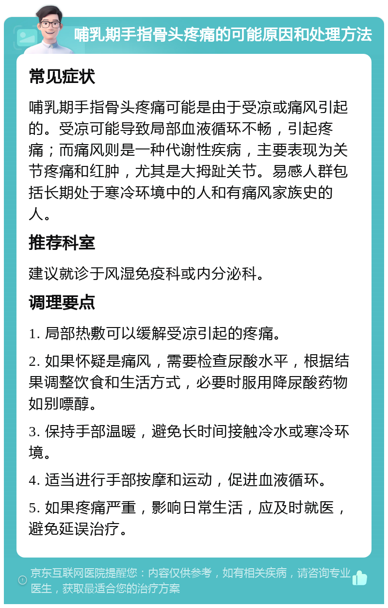 哺乳期手指骨头疼痛的可能原因和处理方法 常见症状 哺乳期手指骨头疼痛可能是由于受凉或痛风引起的。受凉可能导致局部血液循环不畅，引起疼痛；而痛风则是一种代谢性疾病，主要表现为关节疼痛和红肿，尤其是大拇趾关节。易感人群包括长期处于寒冷环境中的人和有痛风家族史的人。 推荐科室 建议就诊于风湿免疫科或内分泌科。 调理要点 1. 局部热敷可以缓解受凉引起的疼痛。 2. 如果怀疑是痛风，需要检查尿酸水平，根据结果调整饮食和生活方式，必要时服用降尿酸药物如别嘌醇。 3. 保持手部温暖，避免长时间接触冷水或寒冷环境。 4. 适当进行手部按摩和运动，促进血液循环。 5. 如果疼痛严重，影响日常生活，应及时就医，避免延误治疗。