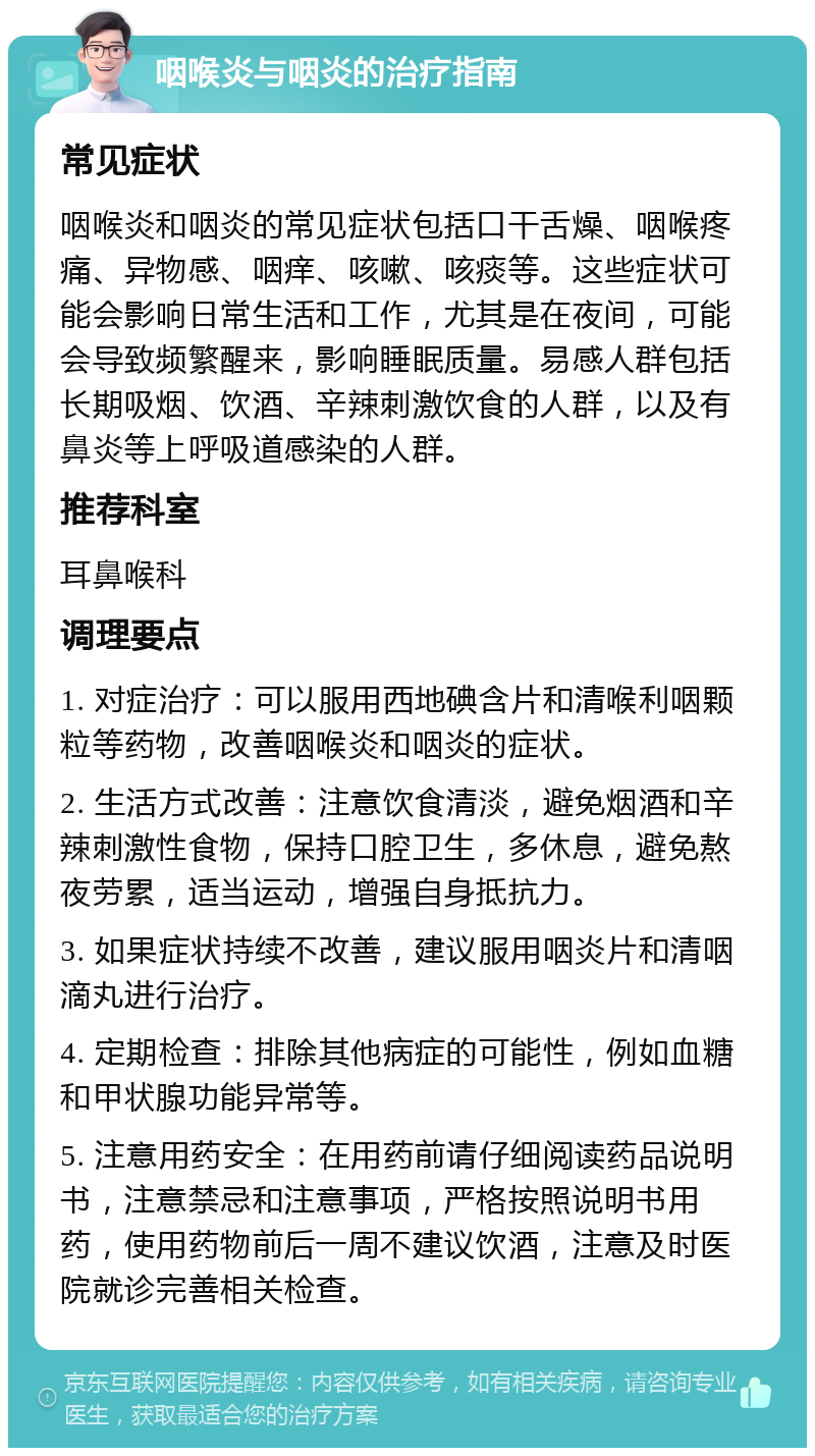 咽喉炎与咽炎的治疗指南 常见症状 咽喉炎和咽炎的常见症状包括口干舌燥、咽喉疼痛、异物感、咽痒、咳嗽、咳痰等。这些症状可能会影响日常生活和工作，尤其是在夜间，可能会导致频繁醒来，影响睡眠质量。易感人群包括长期吸烟、饮酒、辛辣刺激饮食的人群，以及有鼻炎等上呼吸道感染的人群。 推荐科室 耳鼻喉科 调理要点 1. 对症治疗：可以服用西地碘含片和清喉利咽颗粒等药物，改善咽喉炎和咽炎的症状。 2. 生活方式改善：注意饮食清淡，避免烟酒和辛辣刺激性食物，保持口腔卫生，多休息，避免熬夜劳累，适当运动，增强自身抵抗力。 3. 如果症状持续不改善，建议服用咽炎片和清咽滴丸进行治疗。 4. 定期检查：排除其他病症的可能性，例如血糖和甲状腺功能异常等。 5. 注意用药安全：在用药前请仔细阅读药品说明书，注意禁忌和注意事项，严格按照说明书用药，使用药物前后一周不建议饮酒，注意及时医院就诊完善相关检查。