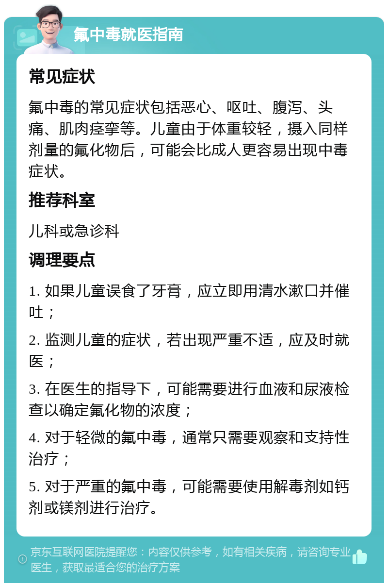 氟中毒就医指南 常见症状 氟中毒的常见症状包括恶心、呕吐、腹泻、头痛、肌肉痉挛等。儿童由于体重较轻，摄入同样剂量的氟化物后，可能会比成人更容易出现中毒症状。 推荐科室 儿科或急诊科 调理要点 1. 如果儿童误食了牙膏，应立即用清水漱口并催吐； 2. 监测儿童的症状，若出现严重不适，应及时就医； 3. 在医生的指导下，可能需要进行血液和尿液检查以确定氟化物的浓度； 4. 对于轻微的氟中毒，通常只需要观察和支持性治疗； 5. 对于严重的氟中毒，可能需要使用解毒剂如钙剂或镁剂进行治疗。