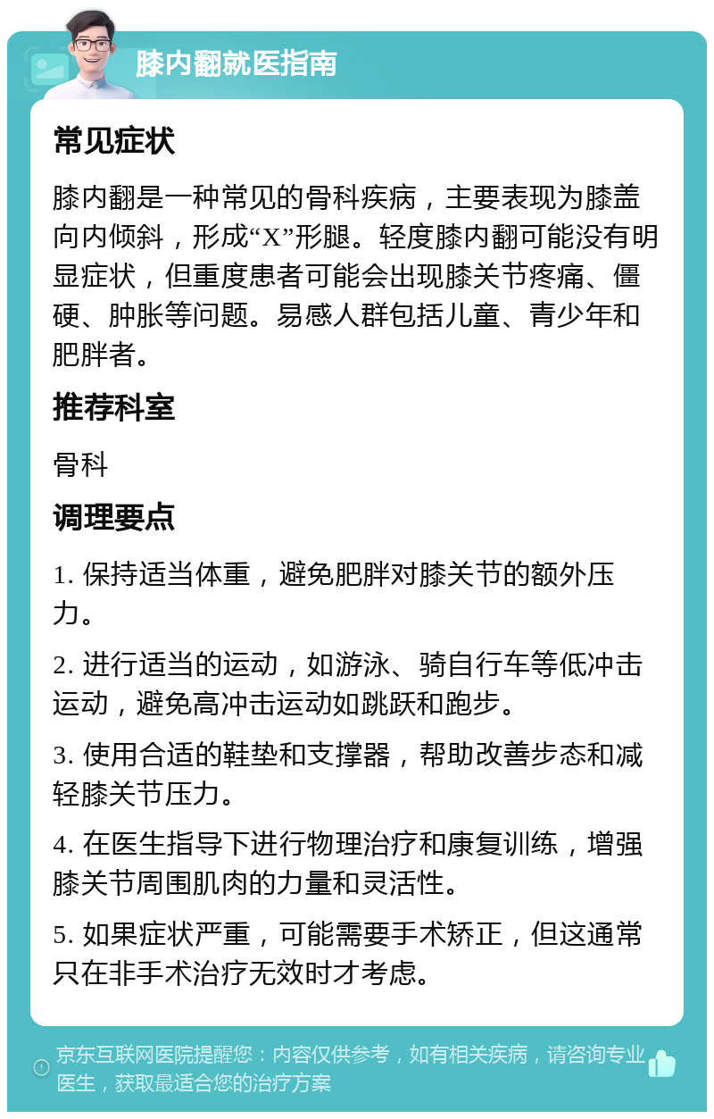 膝内翻就医指南 常见症状 膝内翻是一种常见的骨科疾病，主要表现为膝盖向内倾斜，形成“X”形腿。轻度膝内翻可能没有明显症状，但重度患者可能会出现膝关节疼痛、僵硬、肿胀等问题。易感人群包括儿童、青少年和肥胖者。 推荐科室 骨科 调理要点 1. 保持适当体重，避免肥胖对膝关节的额外压力。 2. 进行适当的运动，如游泳、骑自行车等低冲击运动，避免高冲击运动如跳跃和跑步。 3. 使用合适的鞋垫和支撑器，帮助改善步态和减轻膝关节压力。 4. 在医生指导下进行物理治疗和康复训练，增强膝关节周围肌肉的力量和灵活性。 5. 如果症状严重，可能需要手术矫正，但这通常只在非手术治疗无效时才考虑。