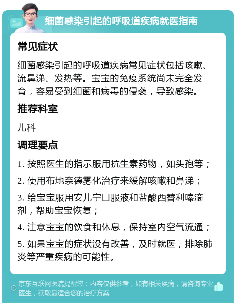 细菌感染引起的呼吸道疾病就医指南 常见症状 细菌感染引起的呼吸道疾病常见症状包括咳嗽、流鼻涕、发热等。宝宝的免疫系统尚未完全发育，容易受到细菌和病毒的侵袭，导致感染。 推荐科室 儿科 调理要点 1. 按照医生的指示服用抗生素药物，如头孢等； 2. 使用布地奈德雾化治疗来缓解咳嗽和鼻涕； 3. 给宝宝服用安儿宁口服液和盐酸西替利嗪滴剂，帮助宝宝恢复； 4. 注意宝宝的饮食和休息，保持室内空气流通； 5. 如果宝宝的症状没有改善，及时就医，排除肺炎等严重疾病的可能性。