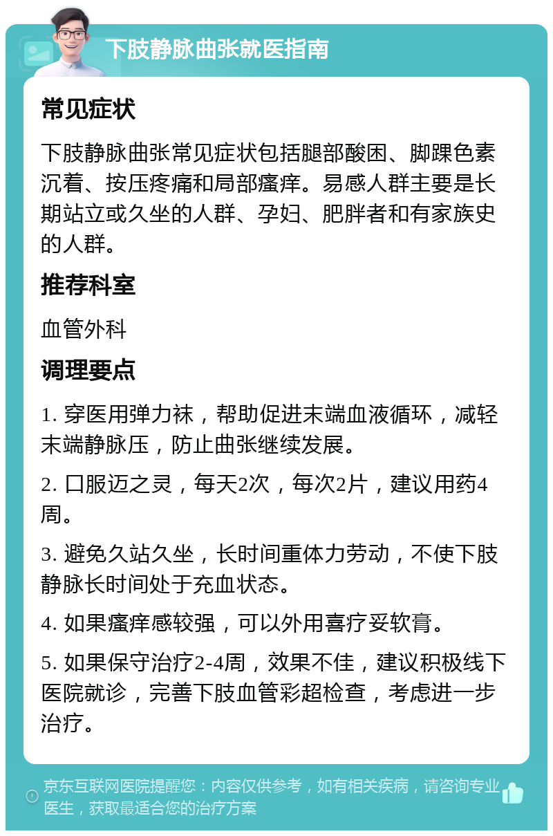 下肢静脉曲张就医指南 常见症状 下肢静脉曲张常见症状包括腿部酸困、脚踝色素沉着、按压疼痛和局部瘙痒。易感人群主要是长期站立或久坐的人群、孕妇、肥胖者和有家族史的人群。 推荐科室 血管外科 调理要点 1. 穿医用弹力袜，帮助促进末端血液循环，减轻末端静脉压，防止曲张继续发展。 2. 口服迈之灵，每天2次，每次2片，建议用药4周。 3. 避免久站久坐，长时间重体力劳动，不使下肢静脉长时间处于充血状态。 4. 如果瘙痒感较强，可以外用喜疗妥软膏。 5. 如果保守治疗2-4周，效果不佳，建议积极线下医院就诊，完善下肢血管彩超检查，考虑进一步治疗。