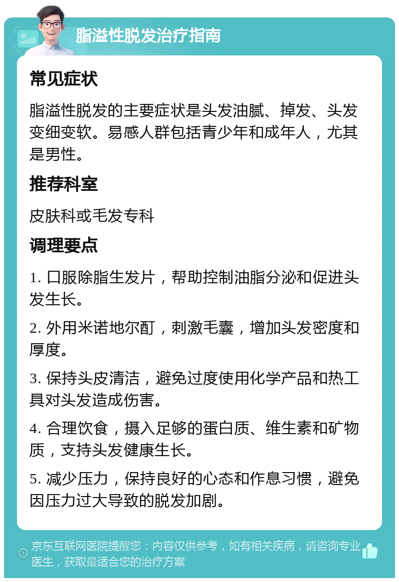 脂溢性脱发治疗指南 常见症状 脂溢性脱发的主要症状是头发油腻、掉发、头发变细变软。易感人群包括青少年和成年人，尤其是男性。 推荐科室 皮肤科或毛发专科 调理要点 1. 口服除脂生发片，帮助控制油脂分泌和促进头发生长。 2. 外用米诺地尔酊，刺激毛囊，增加头发密度和厚度。 3. 保持头皮清洁，避免过度使用化学产品和热工具对头发造成伤害。 4. 合理饮食，摄入足够的蛋白质、维生素和矿物质，支持头发健康生长。 5. 减少压力，保持良好的心态和作息习惯，避免因压力过大导致的脱发加剧。