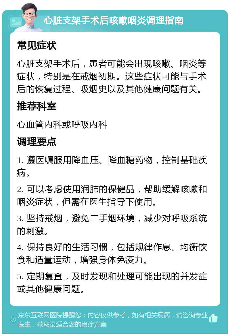 心脏支架手术后咳嗽咽炎调理指南 常见症状 心脏支架手术后，患者可能会出现咳嗽、咽炎等症状，特别是在戒烟初期。这些症状可能与手术后的恢复过程、吸烟史以及其他健康问题有关。 推荐科室 心血管内科或呼吸内科 调理要点 1. 遵医嘱服用降血压、降血糖药物，控制基础疾病。 2. 可以考虑使用润肺的保健品，帮助缓解咳嗽和咽炎症状，但需在医生指导下使用。 3. 坚持戒烟，避免二手烟环境，减少对呼吸系统的刺激。 4. 保持良好的生活习惯，包括规律作息、均衡饮食和适量运动，增强身体免疫力。 5. 定期复查，及时发现和处理可能出现的并发症或其他健康问题。