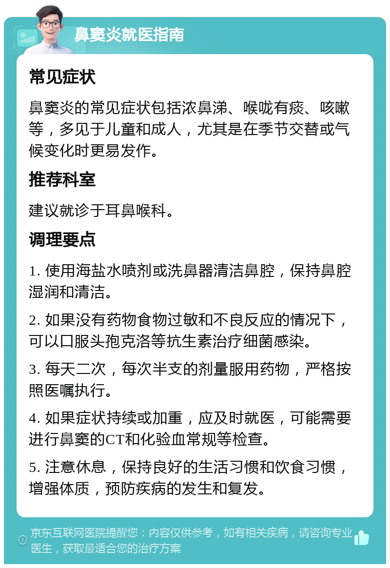 鼻窦炎就医指南 常见症状 鼻窦炎的常见症状包括浓鼻涕、喉咙有痰、咳嗽等，多见于儿童和成人，尤其是在季节交替或气候变化时更易发作。 推荐科室 建议就诊于耳鼻喉科。 调理要点 1. 使用海盐水喷剂或洗鼻器清洁鼻腔，保持鼻腔湿润和清洁。 2. 如果没有药物食物过敏和不良反应的情况下，可以口服头孢克洛等抗生素治疗细菌感染。 3. 每天二次，每次半支的剂量服用药物，严格按照医嘱执行。 4. 如果症状持续或加重，应及时就医，可能需要进行鼻窦的CT和化验血常规等检查。 5. 注意休息，保持良好的生活习惯和饮食习惯，增强体质，预防疾病的发生和复发。