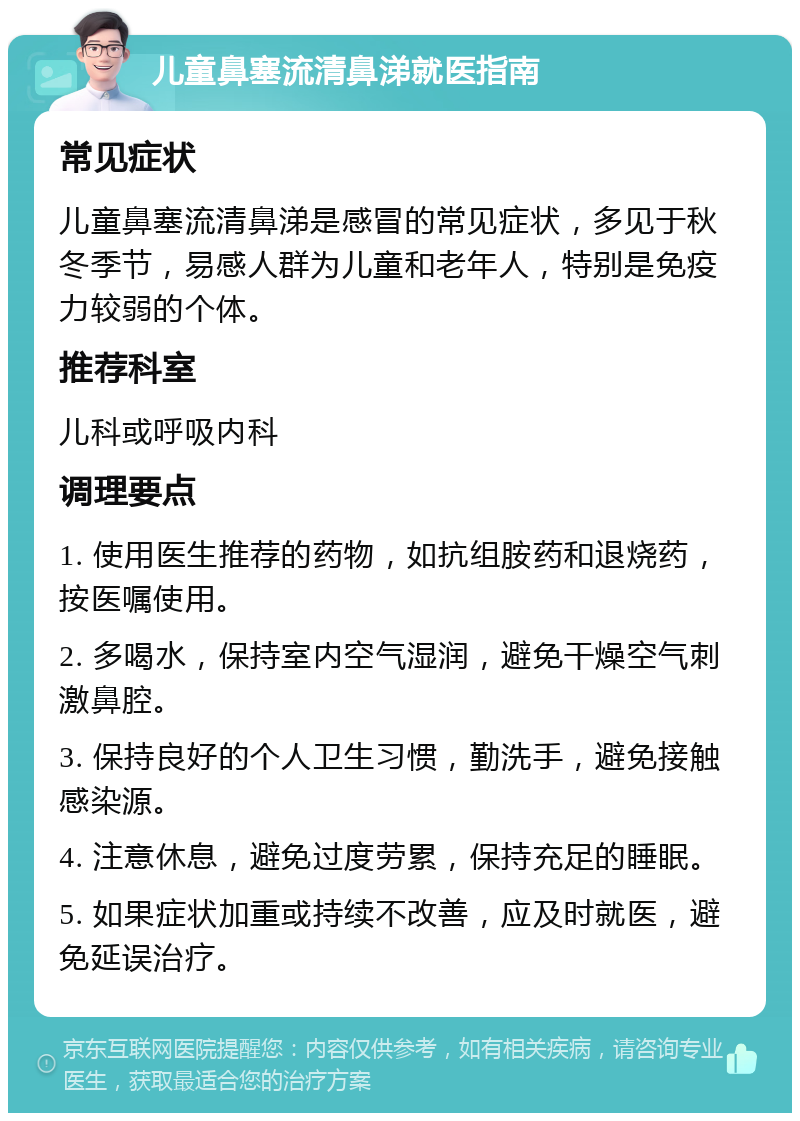 儿童鼻塞流清鼻涕就医指南 常见症状 儿童鼻塞流清鼻涕是感冒的常见症状，多见于秋冬季节，易感人群为儿童和老年人，特别是免疫力较弱的个体。 推荐科室 儿科或呼吸内科 调理要点 1. 使用医生推荐的药物，如抗组胺药和退烧药，按医嘱使用。 2. 多喝水，保持室内空气湿润，避免干燥空气刺激鼻腔。 3. 保持良好的个人卫生习惯，勤洗手，避免接触感染源。 4. 注意休息，避免过度劳累，保持充足的睡眠。 5. 如果症状加重或持续不改善，应及时就医，避免延误治疗。