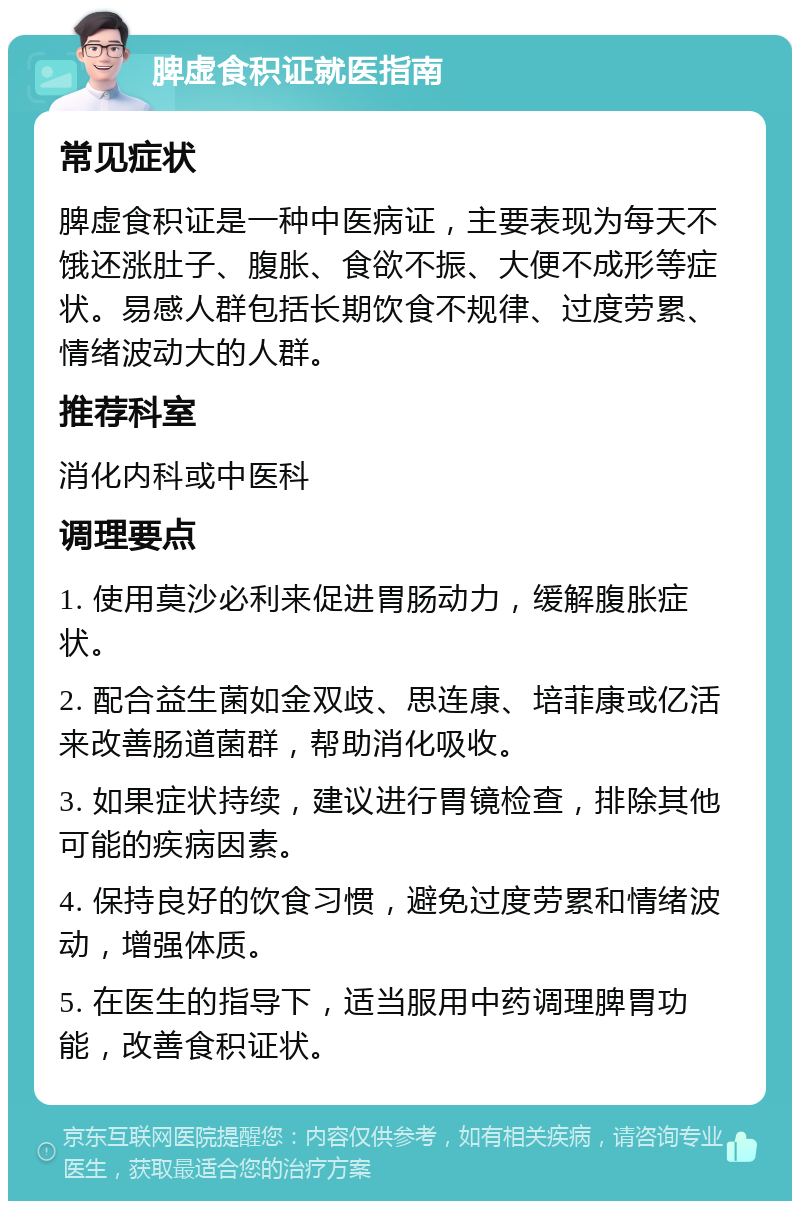 脾虚食积证就医指南 常见症状 脾虚食积证是一种中医病证，主要表现为每天不饿还涨肚子、腹胀、食欲不振、大便不成形等症状。易感人群包括长期饮食不规律、过度劳累、情绪波动大的人群。 推荐科室 消化内科或中医科 调理要点 1. 使用莫沙必利来促进胃肠动力，缓解腹胀症状。 2. 配合益生菌如金双歧、思连康、培菲康或亿活来改善肠道菌群，帮助消化吸收。 3. 如果症状持续，建议进行胃镜检查，排除其他可能的疾病因素。 4. 保持良好的饮食习惯，避免过度劳累和情绪波动，增强体质。 5. 在医生的指导下，适当服用中药调理脾胃功能，改善食积证状。