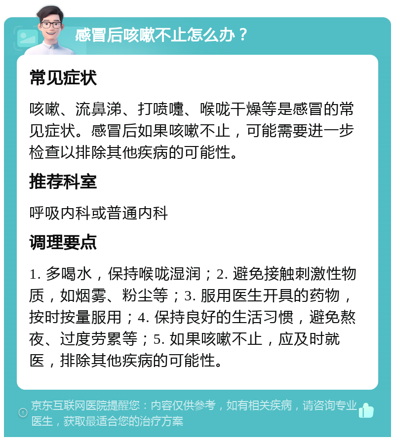 感冒后咳嗽不止怎么办？ 常见症状 咳嗽、流鼻涕、打喷嚏、喉咙干燥等是感冒的常见症状。感冒后如果咳嗽不止，可能需要进一步检查以排除其他疾病的可能性。 推荐科室 呼吸内科或普通内科 调理要点 1. 多喝水，保持喉咙湿润；2. 避免接触刺激性物质，如烟雾、粉尘等；3. 服用医生开具的药物，按时按量服用；4. 保持良好的生活习惯，避免熬夜、过度劳累等；5. 如果咳嗽不止，应及时就医，排除其他疾病的可能性。