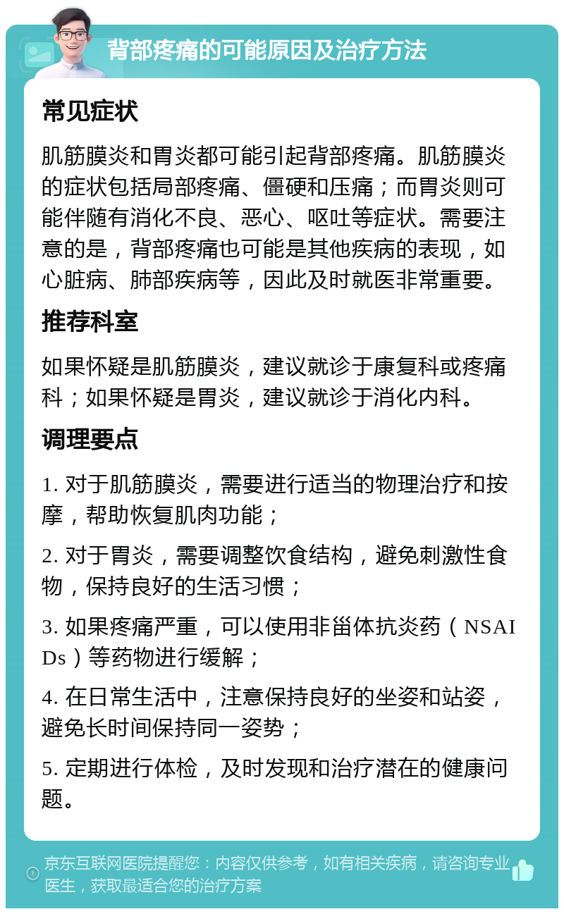 背部疼痛的可能原因及治疗方法 常见症状 肌筋膜炎和胃炎都可能引起背部疼痛。肌筋膜炎的症状包括局部疼痛、僵硬和压痛；而胃炎则可能伴随有消化不良、恶心、呕吐等症状。需要注意的是，背部疼痛也可能是其他疾病的表现，如心脏病、肺部疾病等，因此及时就医非常重要。 推荐科室 如果怀疑是肌筋膜炎，建议就诊于康复科或疼痛科；如果怀疑是胃炎，建议就诊于消化内科。 调理要点 1. 对于肌筋膜炎，需要进行适当的物理治疗和按摩，帮助恢复肌肉功能； 2. 对于胃炎，需要调整饮食结构，避免刺激性食物，保持良好的生活习惯； 3. 如果疼痛严重，可以使用非甾体抗炎药（NSAIDs）等药物进行缓解； 4. 在日常生活中，注意保持良好的坐姿和站姿，避免长时间保持同一姿势； 5. 定期进行体检，及时发现和治疗潜在的健康问题。