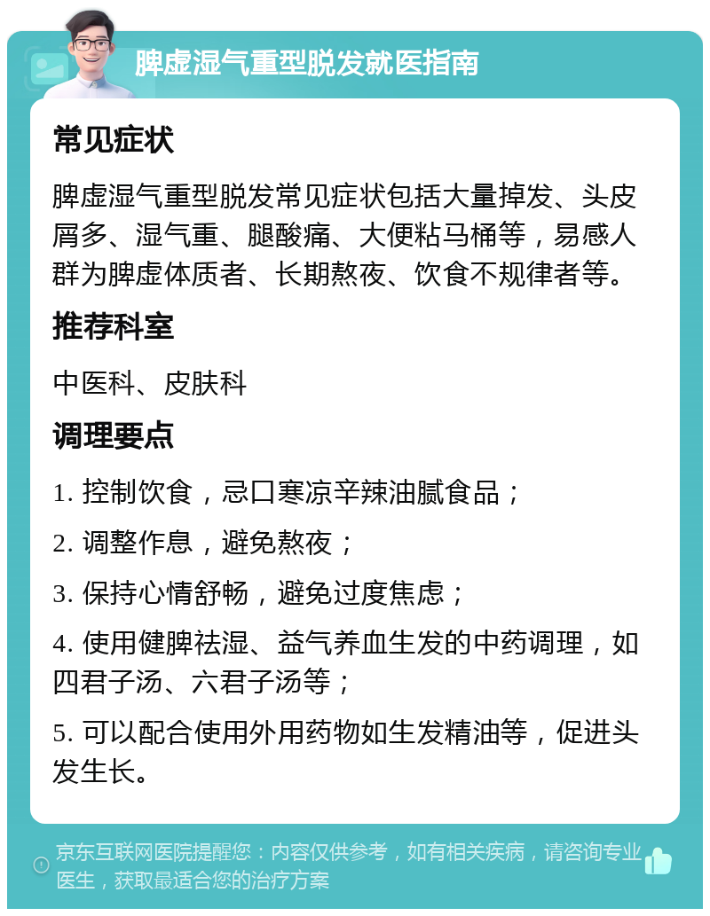 脾虚湿气重型脱发就医指南 常见症状 脾虚湿气重型脱发常见症状包括大量掉发、头皮屑多、湿气重、腿酸痛、大便粘马桶等，易感人群为脾虚体质者、长期熬夜、饮食不规律者等。 推荐科室 中医科、皮肤科 调理要点 1. 控制饮食，忌口寒凉辛辣油腻食品； 2. 调整作息，避免熬夜； 3. 保持心情舒畅，避免过度焦虑； 4. 使用健脾祛湿、益气养血生发的中药调理，如四君子汤、六君子汤等； 5. 可以配合使用外用药物如生发精油等，促进头发生长。