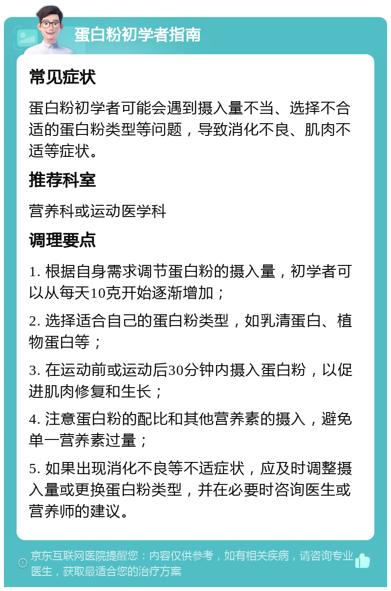 蛋白粉初学者指南 常见症状 蛋白粉初学者可能会遇到摄入量不当、选择不合适的蛋白粉类型等问题，导致消化不良、肌肉不适等症状。 推荐科室 营养科或运动医学科 调理要点 1. 根据自身需求调节蛋白粉的摄入量，初学者可以从每天10克开始逐渐增加； 2. 选择适合自己的蛋白粉类型，如乳清蛋白、植物蛋白等； 3. 在运动前或运动后30分钟内摄入蛋白粉，以促进肌肉修复和生长； 4. 注意蛋白粉的配比和其他营养素的摄入，避免单一营养素过量； 5. 如果出现消化不良等不适症状，应及时调整摄入量或更换蛋白粉类型，并在必要时咨询医生或营养师的建议。