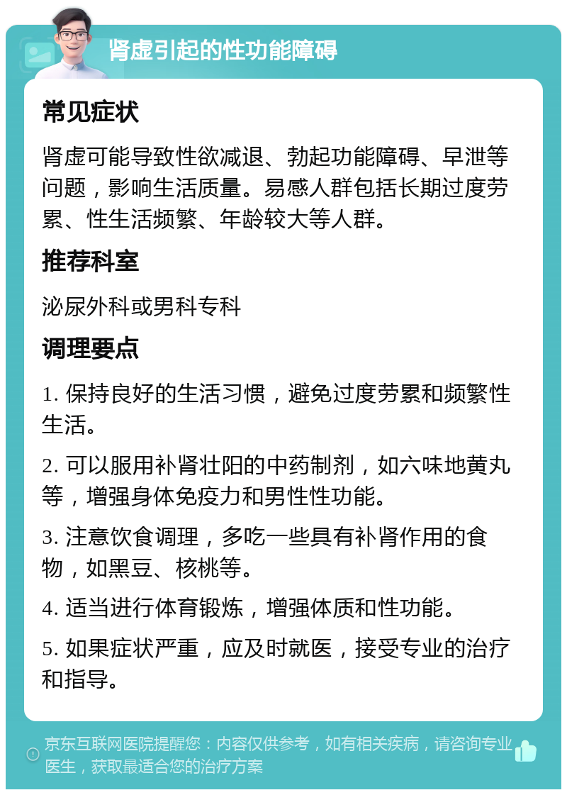 肾虚引起的性功能障碍 常见症状 肾虚可能导致性欲减退、勃起功能障碍、早泄等问题，影响生活质量。易感人群包括长期过度劳累、性生活频繁、年龄较大等人群。 推荐科室 泌尿外科或男科专科 调理要点 1. 保持良好的生活习惯，避免过度劳累和频繁性生活。 2. 可以服用补肾壮阳的中药制剂，如六味地黄丸等，增强身体免疫力和男性性功能。 3. 注意饮食调理，多吃一些具有补肾作用的食物，如黑豆、核桃等。 4. 适当进行体育锻炼，增强体质和性功能。 5. 如果症状严重，应及时就医，接受专业的治疗和指导。