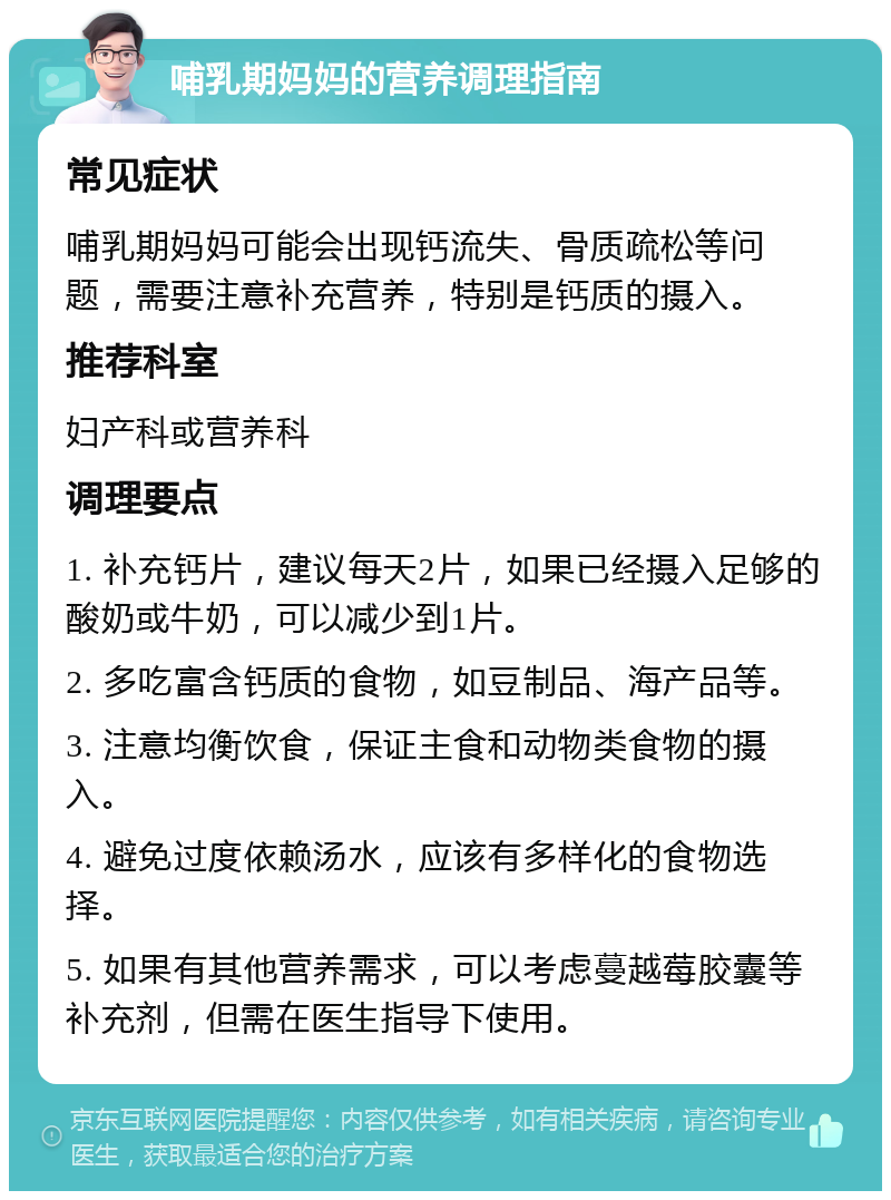 哺乳期妈妈的营养调理指南 常见症状 哺乳期妈妈可能会出现钙流失、骨质疏松等问题，需要注意补充营养，特别是钙质的摄入。 推荐科室 妇产科或营养科 调理要点 1. 补充钙片，建议每天2片，如果已经摄入足够的酸奶或牛奶，可以减少到1片。 2. 多吃富含钙质的食物，如豆制品、海产品等。 3. 注意均衡饮食，保证主食和动物类食物的摄入。 4. 避免过度依赖汤水，应该有多样化的食物选择。 5. 如果有其他营养需求，可以考虑蔓越莓胶囊等补充剂，但需在医生指导下使用。