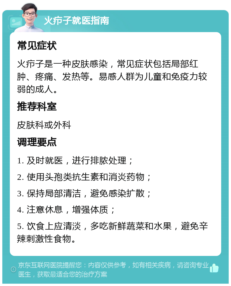 火疖子就医指南 常见症状 火疖子是一种皮肤感染，常见症状包括局部红肿、疼痛、发热等。易感人群为儿童和免疫力较弱的成人。 推荐科室 皮肤科或外科 调理要点 1. 及时就医，进行排脓处理； 2. 使用头孢类抗生素和消炎药物； 3. 保持局部清洁，避免感染扩散； 4. 注意休息，增强体质； 5. 饮食上应清淡，多吃新鲜蔬菜和水果，避免辛辣刺激性食物。