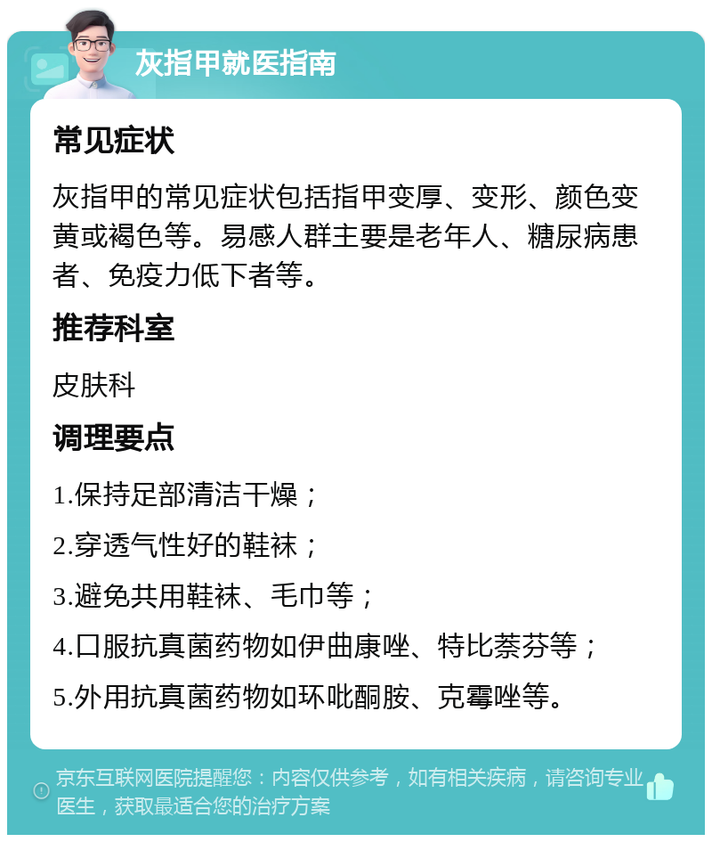 灰指甲就医指南 常见症状 灰指甲的常见症状包括指甲变厚、变形、颜色变黄或褐色等。易感人群主要是老年人、糖尿病患者、免疫力低下者等。 推荐科室 皮肤科 调理要点 1.保持足部清洁干燥； 2.穿透气性好的鞋袜； 3.避免共用鞋袜、毛巾等； 4.口服抗真菌药物如伊曲康唑、特比萘芬等； 5.外用抗真菌药物如环吡酮胺、克霉唑等。