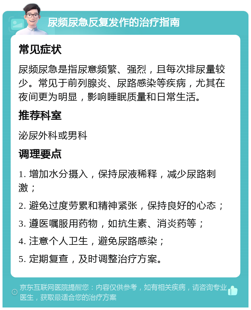 尿频尿急反复发作的治疗指南 常见症状 尿频尿急是指尿意频繁、强烈，且每次排尿量较少。常见于前列腺炎、尿路感染等疾病，尤其在夜间更为明显，影响睡眠质量和日常生活。 推荐科室 泌尿外科或男科 调理要点 1. 增加水分摄入，保持尿液稀释，减少尿路刺激； 2. 避免过度劳累和精神紧张，保持良好的心态； 3. 遵医嘱服用药物，如抗生素、消炎药等； 4. 注意个人卫生，避免尿路感染； 5. 定期复查，及时调整治疗方案。