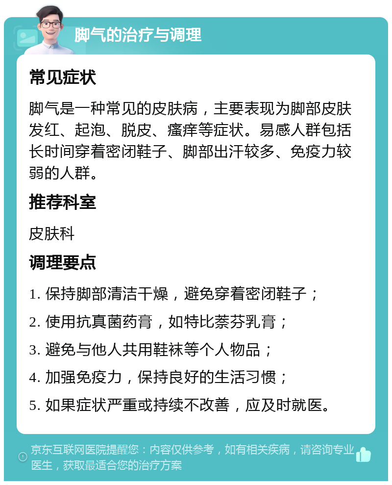 脚气的治疗与调理 常见症状 脚气是一种常见的皮肤病，主要表现为脚部皮肤发红、起泡、脱皮、瘙痒等症状。易感人群包括长时间穿着密闭鞋子、脚部出汗较多、免疫力较弱的人群。 推荐科室 皮肤科 调理要点 1. 保持脚部清洁干燥，避免穿着密闭鞋子； 2. 使用抗真菌药膏，如特比萘芬乳膏； 3. 避免与他人共用鞋袜等个人物品； 4. 加强免疫力，保持良好的生活习惯； 5. 如果症状严重或持续不改善，应及时就医。