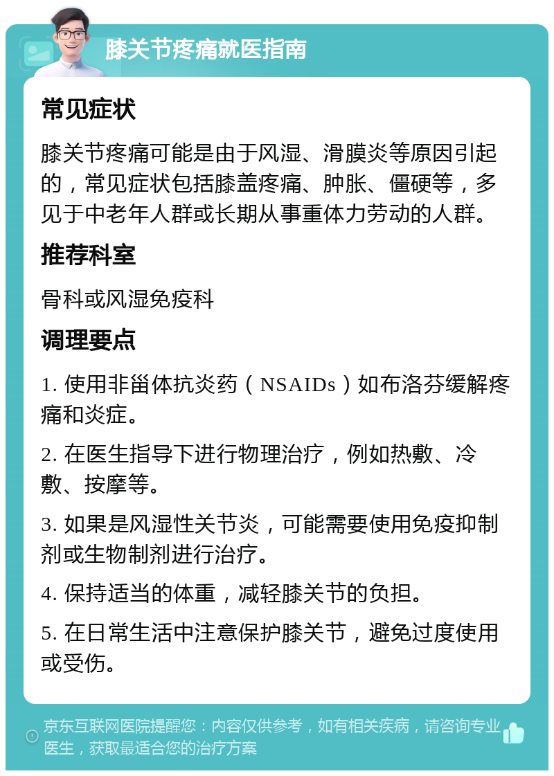 膝关节疼痛就医指南 常见症状 膝关节疼痛可能是由于风湿、滑膜炎等原因引起的，常见症状包括膝盖疼痛、肿胀、僵硬等，多见于中老年人群或长期从事重体力劳动的人群。 推荐科室 骨科或风湿免疫科 调理要点 1. 使用非甾体抗炎药（NSAIDs）如布洛芬缓解疼痛和炎症。 2. 在医生指导下进行物理治疗，例如热敷、冷敷、按摩等。 3. 如果是风湿性关节炎，可能需要使用免疫抑制剂或生物制剂进行治疗。 4. 保持适当的体重，减轻膝关节的负担。 5. 在日常生活中注意保护膝关节，避免过度使用或受伤。