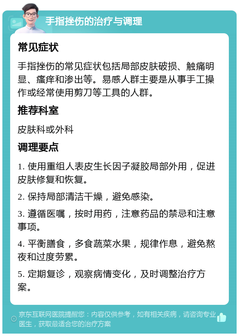 手指挫伤的治疗与调理 常见症状 手指挫伤的常见症状包括局部皮肤破损、触痛明显、瘙痒和渗出等。易感人群主要是从事手工操作或经常使用剪刀等工具的人群。 推荐科室 皮肤科或外科 调理要点 1. 使用重组人表皮生长因子凝胶局部外用，促进皮肤修复和恢复。 2. 保持局部清洁干燥，避免感染。 3. 遵循医嘱，按时用药，注意药品的禁忌和注意事项。 4. 平衡膳食，多食蔬菜水果，规律作息，避免熬夜和过度劳累。 5. 定期复诊，观察病情变化，及时调整治疗方案。