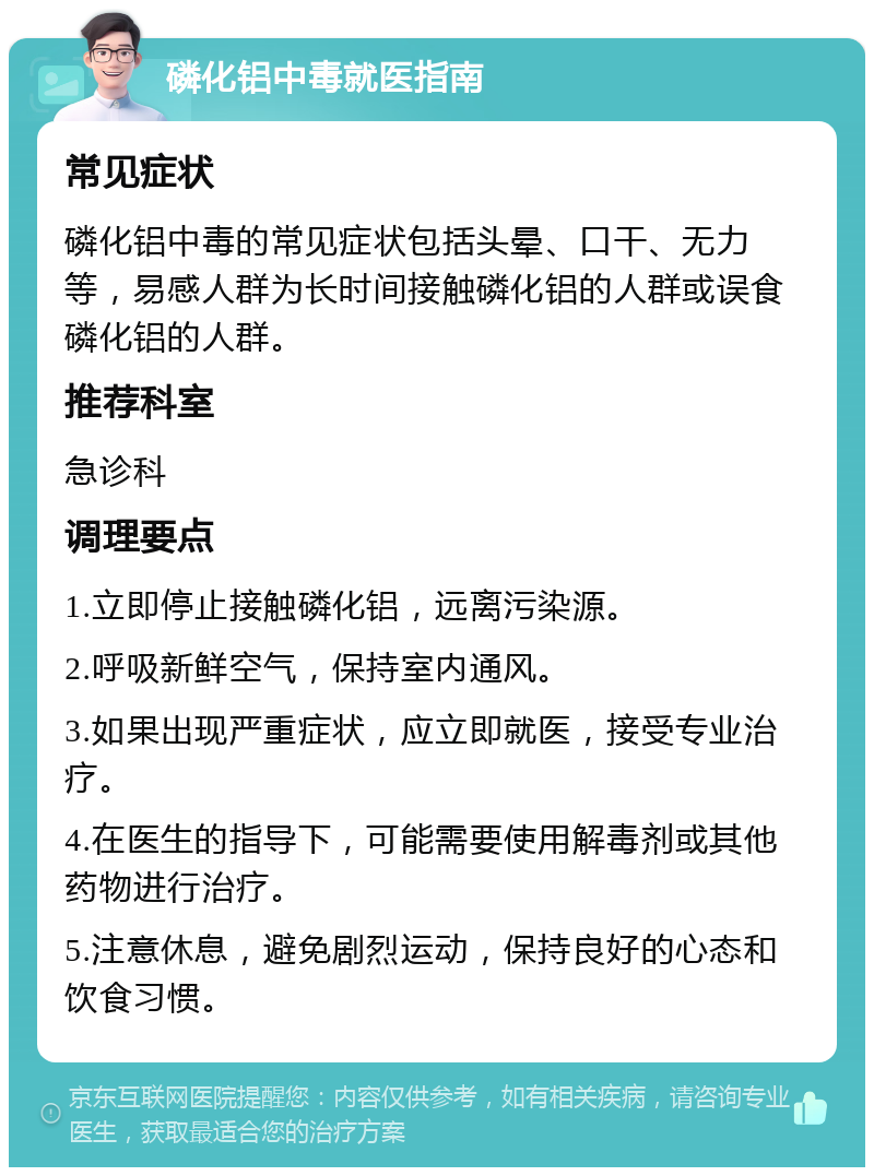 磷化铝中毒就医指南 常见症状 磷化铝中毒的常见症状包括头晕、口干、无力等，易感人群为长时间接触磷化铝的人群或误食磷化铝的人群。 推荐科室 急诊科 调理要点 1.立即停止接触磷化铝，远离污染源。 2.呼吸新鲜空气，保持室内通风。 3.如果出现严重症状，应立即就医，接受专业治疗。 4.在医生的指导下，可能需要使用解毒剂或其他药物进行治疗。 5.注意休息，避免剧烈运动，保持良好的心态和饮食习惯。