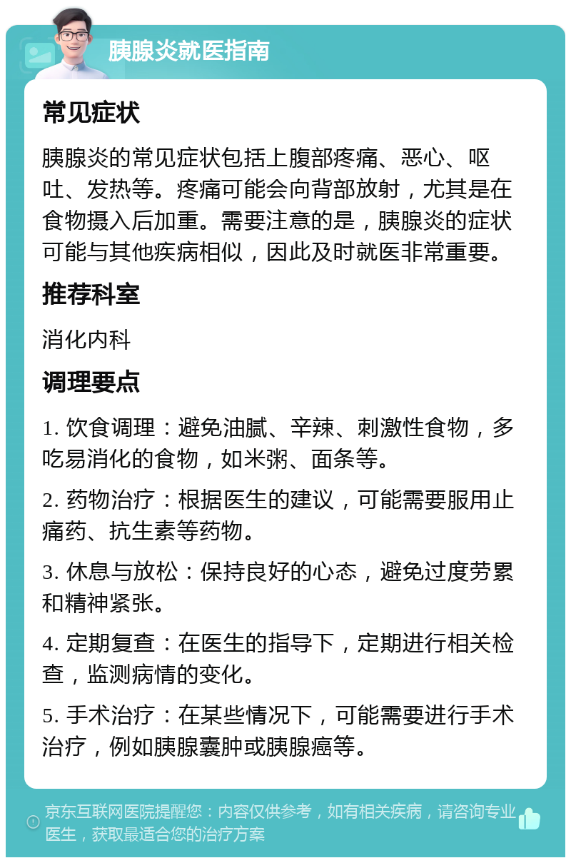 胰腺炎就医指南 常见症状 胰腺炎的常见症状包括上腹部疼痛、恶心、呕吐、发热等。疼痛可能会向背部放射，尤其是在食物摄入后加重。需要注意的是，胰腺炎的症状可能与其他疾病相似，因此及时就医非常重要。 推荐科室 消化内科 调理要点 1. 饮食调理：避免油腻、辛辣、刺激性食物，多吃易消化的食物，如米粥、面条等。 2. 药物治疗：根据医生的建议，可能需要服用止痛药、抗生素等药物。 3. 休息与放松：保持良好的心态，避免过度劳累和精神紧张。 4. 定期复查：在医生的指导下，定期进行相关检查，监测病情的变化。 5. 手术治疗：在某些情况下，可能需要进行手术治疗，例如胰腺囊肿或胰腺癌等。