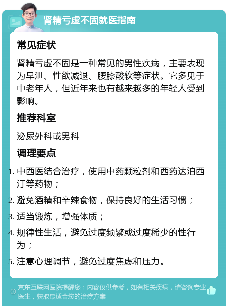 肾精亏虚不固就医指南 常见症状 肾精亏虚不固是一种常见的男性疾病，主要表现为早泄、性欲减退、腰膝酸软等症状。它多见于中老年人，但近年来也有越来越多的年轻人受到影响。 推荐科室 泌尿外科或男科 调理要点 中西医结合治疗，使用中药颗粒剂和西药达泊西汀等药物； 避免酒精和辛辣食物，保持良好的生活习惯； 适当锻炼，增强体质； 规律性生活，避免过度频繁或过度稀少的性行为； 注意心理调节，避免过度焦虑和压力。