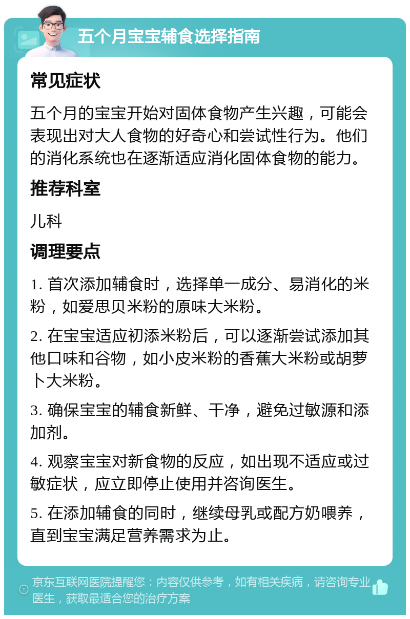 五个月宝宝辅食选择指南 常见症状 五个月的宝宝开始对固体食物产生兴趣，可能会表现出对大人食物的好奇心和尝试性行为。他们的消化系统也在逐渐适应消化固体食物的能力。 推荐科室 儿科 调理要点 1. 首次添加辅食时，选择单一成分、易消化的米粉，如爱思贝米粉的原味大米粉。 2. 在宝宝适应初添米粉后，可以逐渐尝试添加其他口味和谷物，如小皮米粉的香蕉大米粉或胡萝卜大米粉。 3. 确保宝宝的辅食新鲜、干净，避免过敏源和添加剂。 4. 观察宝宝对新食物的反应，如出现不适应或过敏症状，应立即停止使用并咨询医生。 5. 在添加辅食的同时，继续母乳或配方奶喂养，直到宝宝满足营养需求为止。