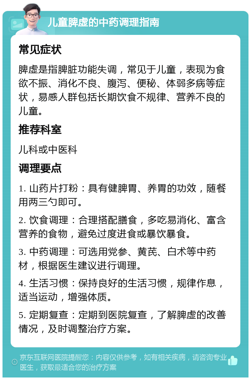 儿童脾虚的中药调理指南 常见症状 脾虚是指脾脏功能失调，常见于儿童，表现为食欲不振、消化不良、腹泻、便秘、体弱多病等症状，易感人群包括长期饮食不规律、营养不良的儿童。 推荐科室 儿科或中医科 调理要点 1. 山药片打粉：具有健脾胃、养胃的功效，随餐用两三勺即可。 2. 饮食调理：合理搭配膳食，多吃易消化、富含营养的食物，避免过度进食或暴饮暴食。 3. 中药调理：可选用党参、黄芪、白术等中药材，根据医生建议进行调理。 4. 生活习惯：保持良好的生活习惯，规律作息，适当运动，增强体质。 5. 定期复查：定期到医院复查，了解脾虚的改善情况，及时调整治疗方案。