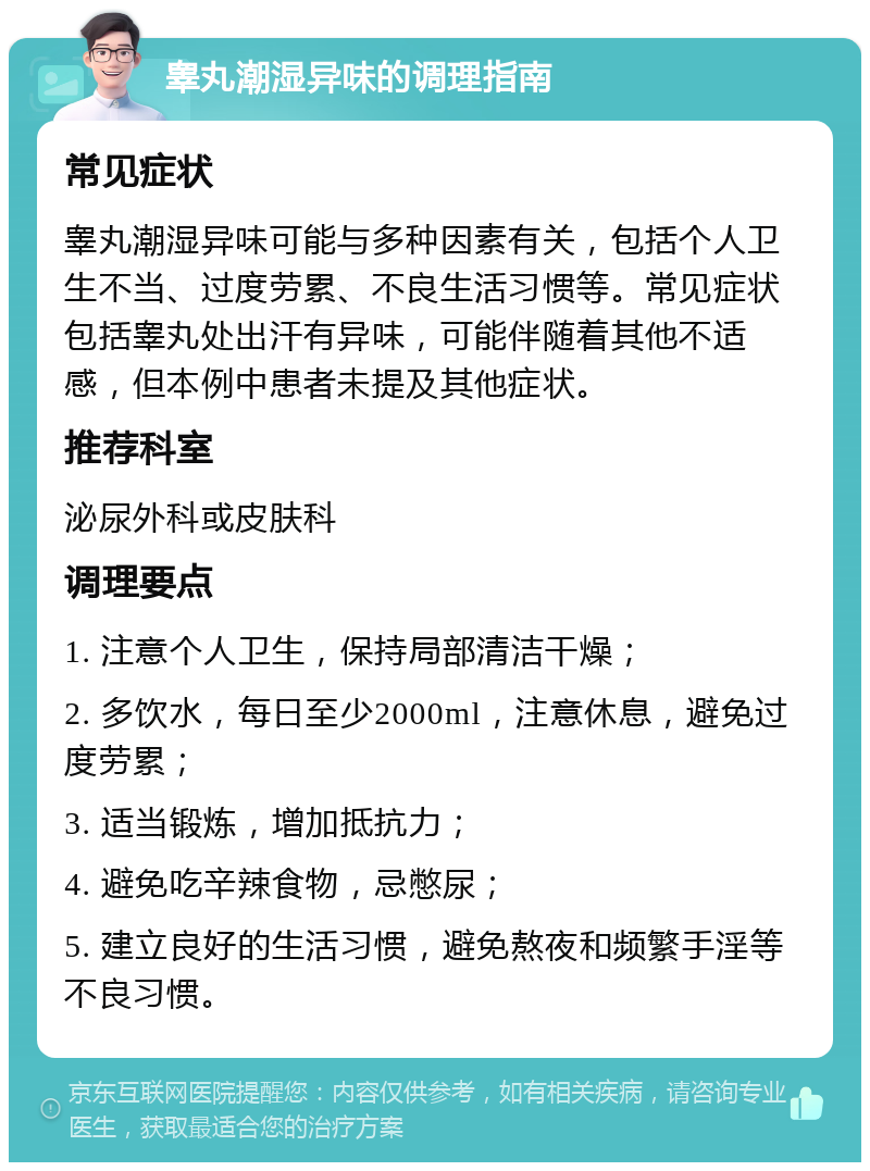 睾丸潮湿异味的调理指南 常见症状 睾丸潮湿异味可能与多种因素有关，包括个人卫生不当、过度劳累、不良生活习惯等。常见症状包括睾丸处出汗有异味，可能伴随着其他不适感，但本例中患者未提及其他症状。 推荐科室 泌尿外科或皮肤科 调理要点 1. 注意个人卫生，保持局部清洁干燥； 2. 多饮水，每日至少2000ml，注意休息，避免过度劳累； 3. 适当锻炼，增加抵抗力； 4. 避免吃辛辣食物，忌憋尿； 5. 建立良好的生活习惯，避免熬夜和频繁手淫等不良习惯。