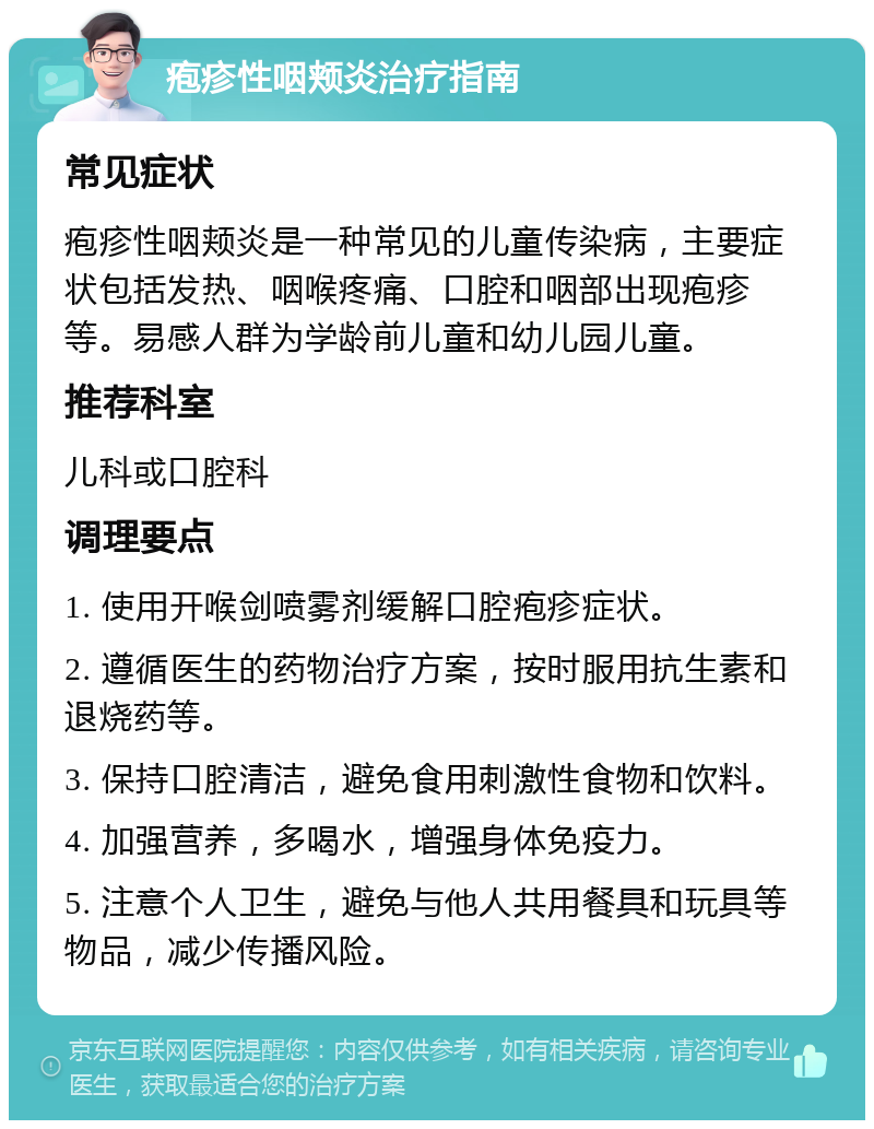 疱疹性咽颊炎治疗指南 常见症状 疱疹性咽颊炎是一种常见的儿童传染病，主要症状包括发热、咽喉疼痛、口腔和咽部出现疱疹等。易感人群为学龄前儿童和幼儿园儿童。 推荐科室 儿科或口腔科 调理要点 1. 使用开喉剑喷雾剂缓解口腔疱疹症状。 2. 遵循医生的药物治疗方案，按时服用抗生素和退烧药等。 3. 保持口腔清洁，避免食用刺激性食物和饮料。 4. 加强营养，多喝水，增强身体免疫力。 5. 注意个人卫生，避免与他人共用餐具和玩具等物品，减少传播风险。