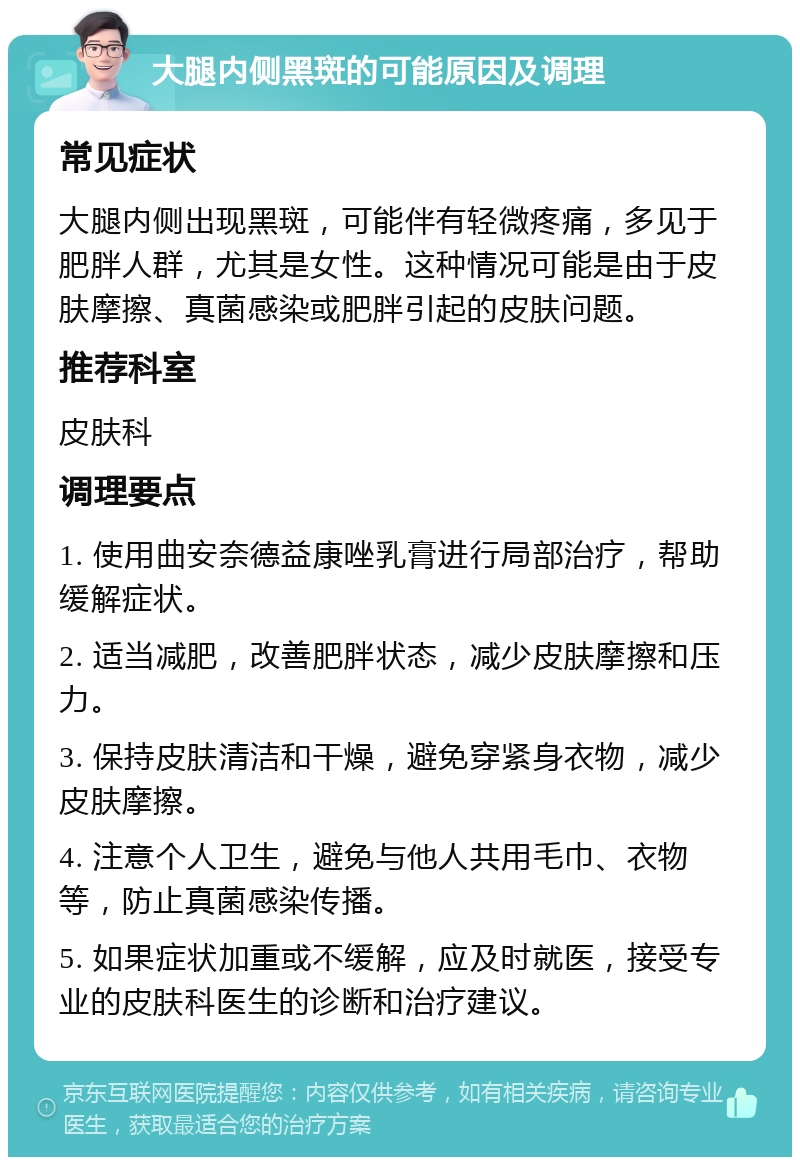 大腿内侧黑斑的可能原因及调理 常见症状 大腿内侧出现黑斑，可能伴有轻微疼痛，多见于肥胖人群，尤其是女性。这种情况可能是由于皮肤摩擦、真菌感染或肥胖引起的皮肤问题。 推荐科室 皮肤科 调理要点 1. 使用曲安奈德益康唑乳膏进行局部治疗，帮助缓解症状。 2. 适当减肥，改善肥胖状态，减少皮肤摩擦和压力。 3. 保持皮肤清洁和干燥，避免穿紧身衣物，减少皮肤摩擦。 4. 注意个人卫生，避免与他人共用毛巾、衣物等，防止真菌感染传播。 5. 如果症状加重或不缓解，应及时就医，接受专业的皮肤科医生的诊断和治疗建议。