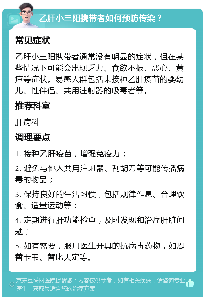 乙肝小三阳携带者如何预防传染？ 常见症状 乙肝小三阳携带者通常没有明显的症状，但在某些情况下可能会出现乏力、食欲不振、恶心、黄疸等症状。易感人群包括未接种乙肝疫苗的婴幼儿、性伴侣、共用注射器的吸毒者等。 推荐科室 肝病科 调理要点 1. 接种乙肝疫苗，增强免疫力； 2. 避免与他人共用注射器、刮胡刀等可能传播病毒的物品； 3. 保持良好的生活习惯，包括规律作息、合理饮食、适量运动等； 4. 定期进行肝功能检查，及时发现和治疗肝脏问题； 5. 如有需要，服用医生开具的抗病毒药物，如恩替卡韦、替比夫定等。