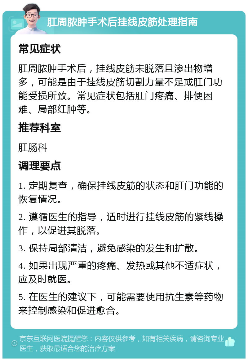 肛周脓肿手术后挂线皮筋处理指南 常见症状 肛周脓肿手术后，挂线皮筋未脱落且渗出物增多，可能是由于挂线皮筋切割力量不足或肛门功能受损所致。常见症状包括肛门疼痛、排便困难、局部红肿等。 推荐科室 肛肠科 调理要点 1. 定期复查，确保挂线皮筋的状态和肛门功能的恢复情况。 2. 遵循医生的指导，适时进行挂线皮筋的紧线操作，以促进其脱落。 3. 保持局部清洁，避免感染的发生和扩散。 4. 如果出现严重的疼痛、发热或其他不适症状，应及时就医。 5. 在医生的建议下，可能需要使用抗生素等药物来控制感染和促进愈合。