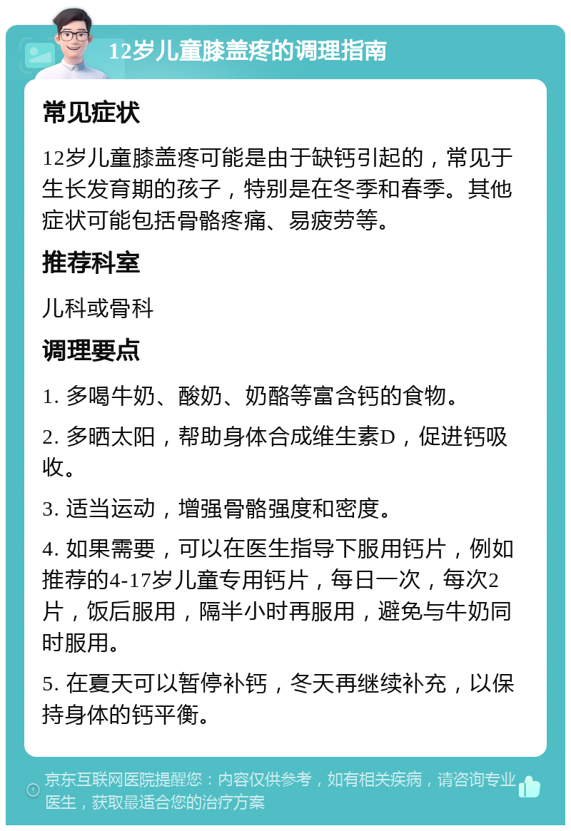 12岁儿童膝盖疼的调理指南 常见症状 12岁儿童膝盖疼可能是由于缺钙引起的，常见于生长发育期的孩子，特别是在冬季和春季。其他症状可能包括骨骼疼痛、易疲劳等。 推荐科室 儿科或骨科 调理要点 1. 多喝牛奶、酸奶、奶酪等富含钙的食物。 2. 多晒太阳，帮助身体合成维生素D，促进钙吸收。 3. 适当运动，增强骨骼强度和密度。 4. 如果需要，可以在医生指导下服用钙片，例如推荐的4-17岁儿童专用钙片，每日一次，每次2片，饭后服用，隔半小时再服用，避免与牛奶同时服用。 5. 在夏天可以暂停补钙，冬天再继续补充，以保持身体的钙平衡。