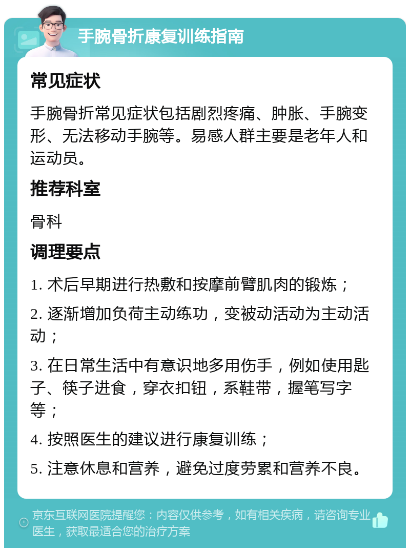 手腕骨折康复训练指南 常见症状 手腕骨折常见症状包括剧烈疼痛、肿胀、手腕变形、无法移动手腕等。易感人群主要是老年人和运动员。 推荐科室 骨科 调理要点 1. 术后早期进行热敷和按摩前臂肌肉的锻炼； 2. 逐渐增加负荷主动练功，变被动活动为主动活动； 3. 在日常生活中有意识地多用伤手，例如使用匙子、筷子进食，穿衣扣钮，系鞋带，握笔写字等； 4. 按照医生的建议进行康复训练； 5. 注意休息和营养，避免过度劳累和营养不良。