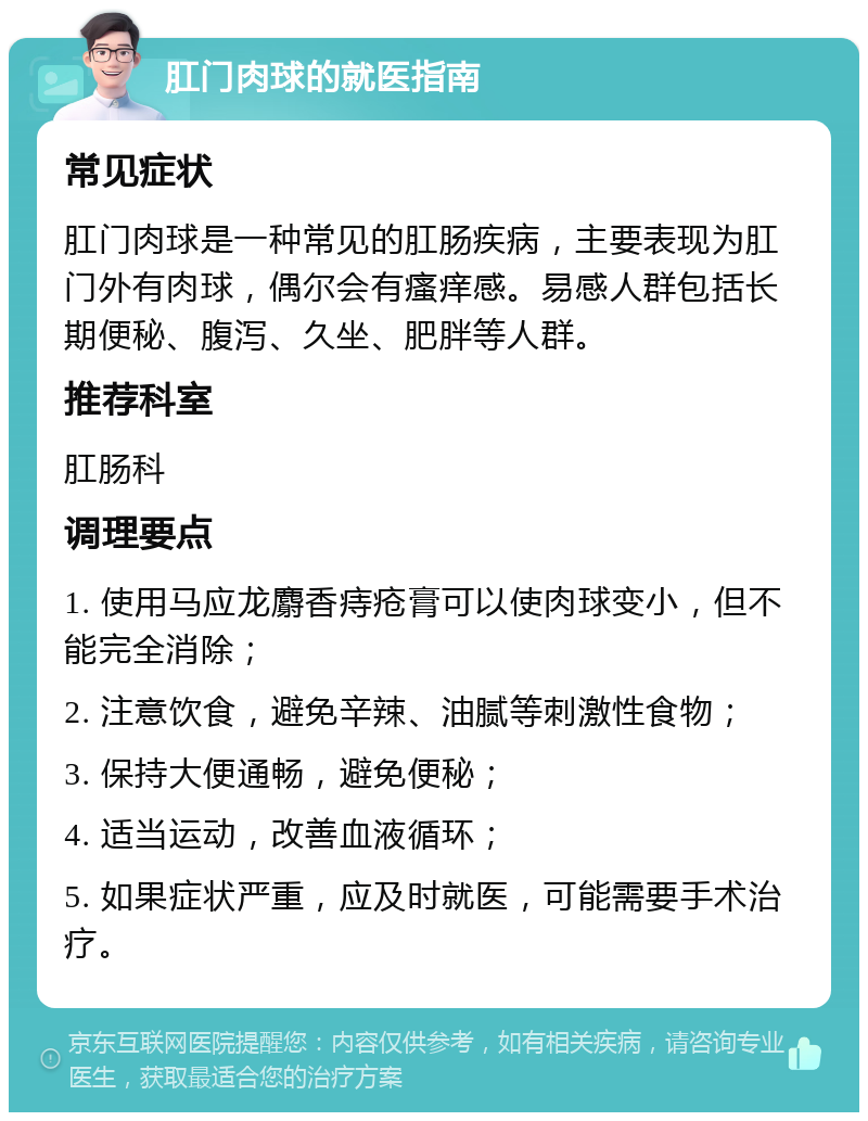 肛门肉球的就医指南 常见症状 肛门肉球是一种常见的肛肠疾病，主要表现为肛门外有肉球，偶尔会有瘙痒感。易感人群包括长期便秘、腹泻、久坐、肥胖等人群。 推荐科室 肛肠科 调理要点 1. 使用马应龙麝香痔疮膏可以使肉球变小，但不能完全消除； 2. 注意饮食，避免辛辣、油腻等刺激性食物； 3. 保持大便通畅，避免便秘； 4. 适当运动，改善血液循环； 5. 如果症状严重，应及时就医，可能需要手术治疗。