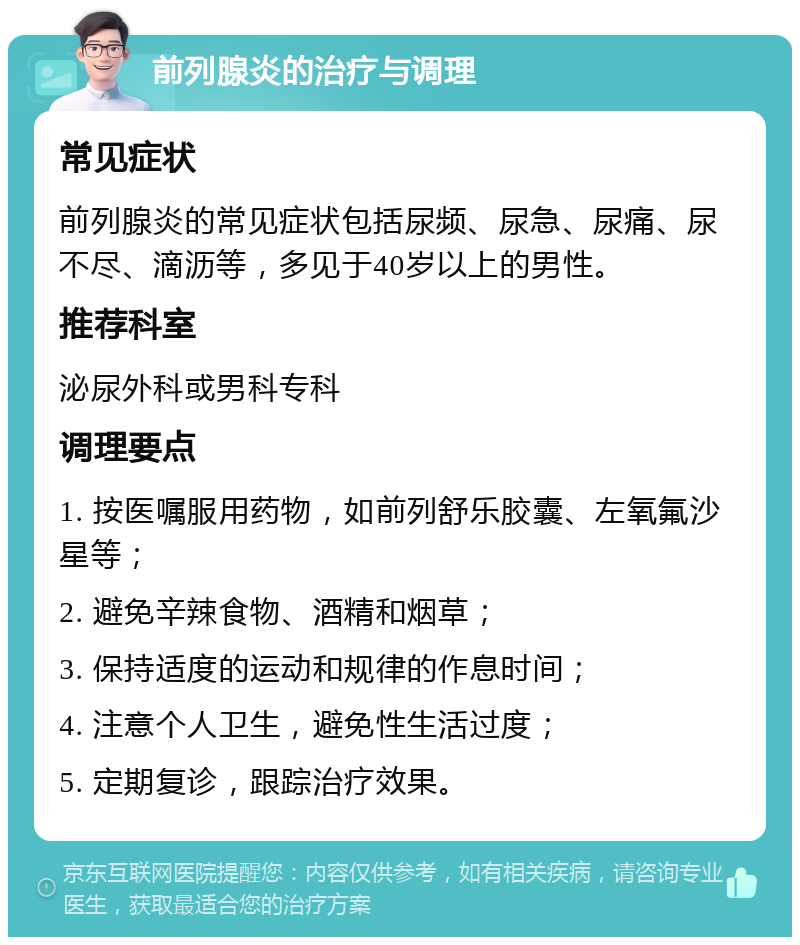 前列腺炎的治疗与调理 常见症状 前列腺炎的常见症状包括尿频、尿急、尿痛、尿不尽、滴沥等，多见于40岁以上的男性。 推荐科室 泌尿外科或男科专科 调理要点 1. 按医嘱服用药物，如前列舒乐胶囊、左氧氟沙星等； 2. 避免辛辣食物、酒精和烟草； 3. 保持适度的运动和规律的作息时间； 4. 注意个人卫生，避免性生活过度； 5. 定期复诊，跟踪治疗效果。