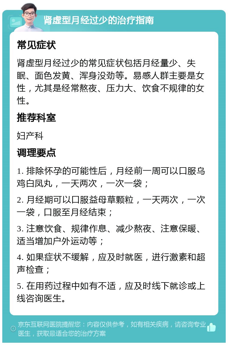 肾虚型月经过少的治疗指南 常见症状 肾虚型月经过少的常见症状包括月经量少、失眠、面色发黄、浑身没劲等。易感人群主要是女性，尤其是经常熬夜、压力大、饮食不规律的女性。 推荐科室 妇产科 调理要点 1. 排除怀孕的可能性后，月经前一周可以口服乌鸡白凤丸，一天两次，一次一袋； 2. 月经期可以口服益母草颗粒，一天两次，一次一袋，口服至月经结束； 3. 注意饮食、规律作息、减少熬夜、注意保暖、适当增加户外运动等； 4. 如果症状不缓解，应及时就医，进行激素和超声检查； 5. 在用药过程中如有不适，应及时线下就诊或上线咨询医生。