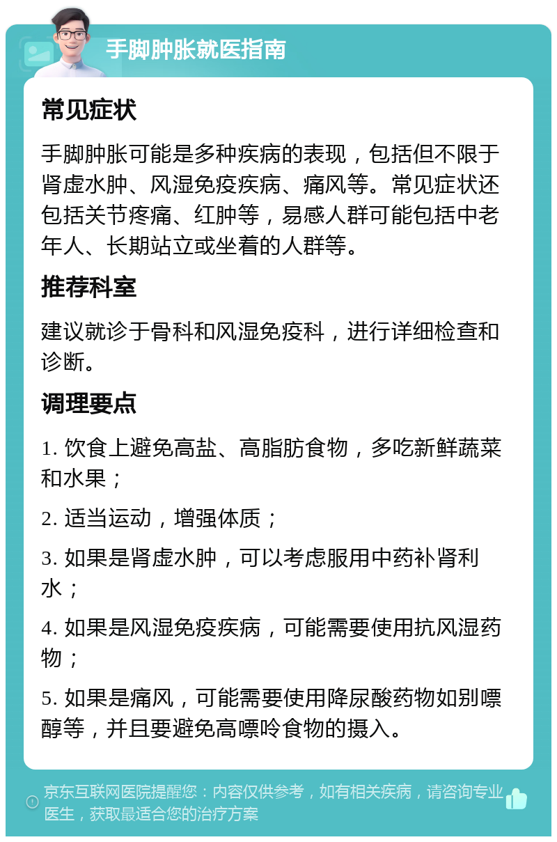 手脚肿胀就医指南 常见症状 手脚肿胀可能是多种疾病的表现，包括但不限于肾虚水肿、风湿免疫疾病、痛风等。常见症状还包括关节疼痛、红肿等，易感人群可能包括中老年人、长期站立或坐着的人群等。 推荐科室 建议就诊于骨科和风湿免疫科，进行详细检查和诊断。 调理要点 1. 饮食上避免高盐、高脂肪食物，多吃新鲜蔬菜和水果； 2. 适当运动，增强体质； 3. 如果是肾虚水肿，可以考虑服用中药补肾利水； 4. 如果是风湿免疫疾病，可能需要使用抗风湿药物； 5. 如果是痛风，可能需要使用降尿酸药物如别嘌醇等，并且要避免高嘌呤食物的摄入。