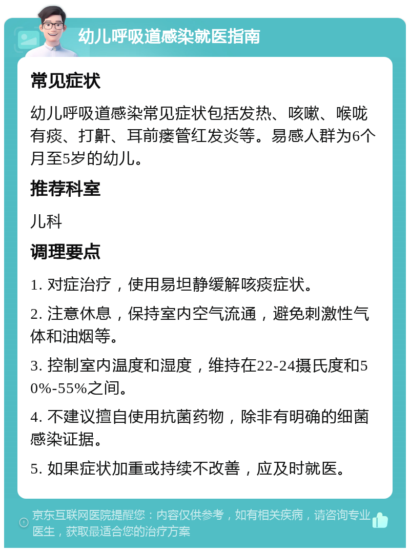 幼儿呼吸道感染就医指南 常见症状 幼儿呼吸道感染常见症状包括发热、咳嗽、喉咙有痰、打鼾、耳前瘘管红发炎等。易感人群为6个月至5岁的幼儿。 推荐科室 儿科 调理要点 1. 对症治疗，使用易坦静缓解咳痰症状。 2. 注意休息，保持室内空气流通，避免刺激性气体和油烟等。 3. 控制室内温度和湿度，维持在22-24摄氏度和50%-55%之间。 4. 不建议擅自使用抗菌药物，除非有明确的细菌感染证据。 5. 如果症状加重或持续不改善，应及时就医。