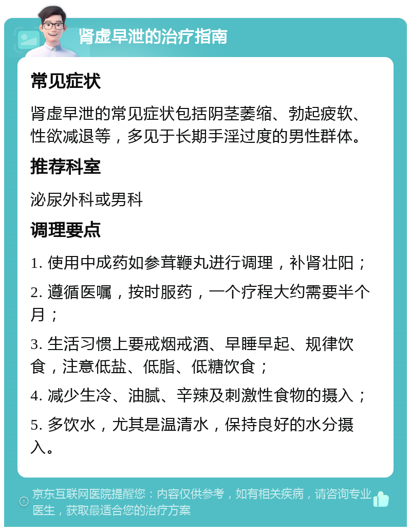 肾虚早泄的治疗指南 常见症状 肾虚早泄的常见症状包括阴茎萎缩、勃起疲软、性欲减退等，多见于长期手淫过度的男性群体。 推荐科室 泌尿外科或男科 调理要点 1. 使用中成药如参茸鞭丸进行调理，补肾壮阳； 2. 遵循医嘱，按时服药，一个疗程大约需要半个月； 3. 生活习惯上要戒烟戒酒、早睡早起、规律饮食，注意低盐、低脂、低糖饮食； 4. 减少生冷、油腻、辛辣及刺激性食物的摄入； 5. 多饮水，尤其是温清水，保持良好的水分摄入。