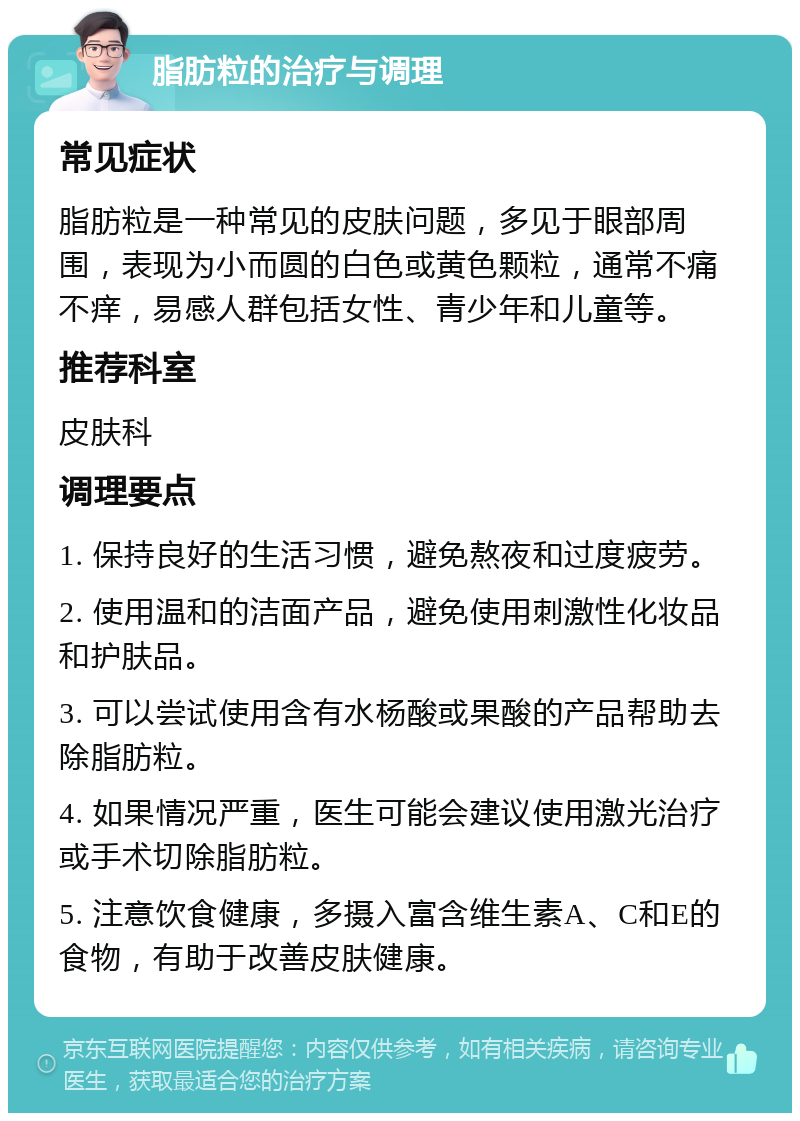 脂肪粒的治疗与调理 常见症状 脂肪粒是一种常见的皮肤问题，多见于眼部周围，表现为小而圆的白色或黄色颗粒，通常不痛不痒，易感人群包括女性、青少年和儿童等。 推荐科室 皮肤科 调理要点 1. 保持良好的生活习惯，避免熬夜和过度疲劳。 2. 使用温和的洁面产品，避免使用刺激性化妆品和护肤品。 3. 可以尝试使用含有水杨酸或果酸的产品帮助去除脂肪粒。 4. 如果情况严重，医生可能会建议使用激光治疗或手术切除脂肪粒。 5. 注意饮食健康，多摄入富含维生素A、C和E的食物，有助于改善皮肤健康。