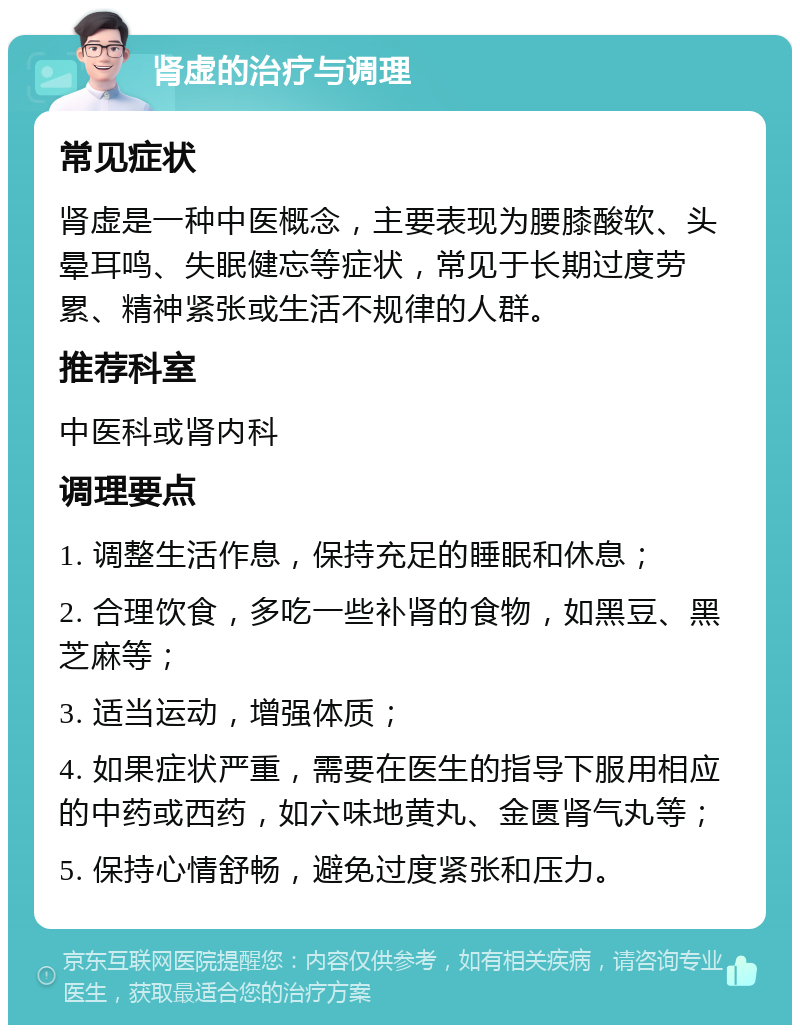 肾虚的治疗与调理 常见症状 肾虚是一种中医概念，主要表现为腰膝酸软、头晕耳鸣、失眠健忘等症状，常见于长期过度劳累、精神紧张或生活不规律的人群。 推荐科室 中医科或肾内科 调理要点 1. 调整生活作息，保持充足的睡眠和休息； 2. 合理饮食，多吃一些补肾的食物，如黑豆、黑芝麻等； 3. 适当运动，增强体质； 4. 如果症状严重，需要在医生的指导下服用相应的中药或西药，如六味地黄丸、金匮肾气丸等； 5. 保持心情舒畅，避免过度紧张和压力。